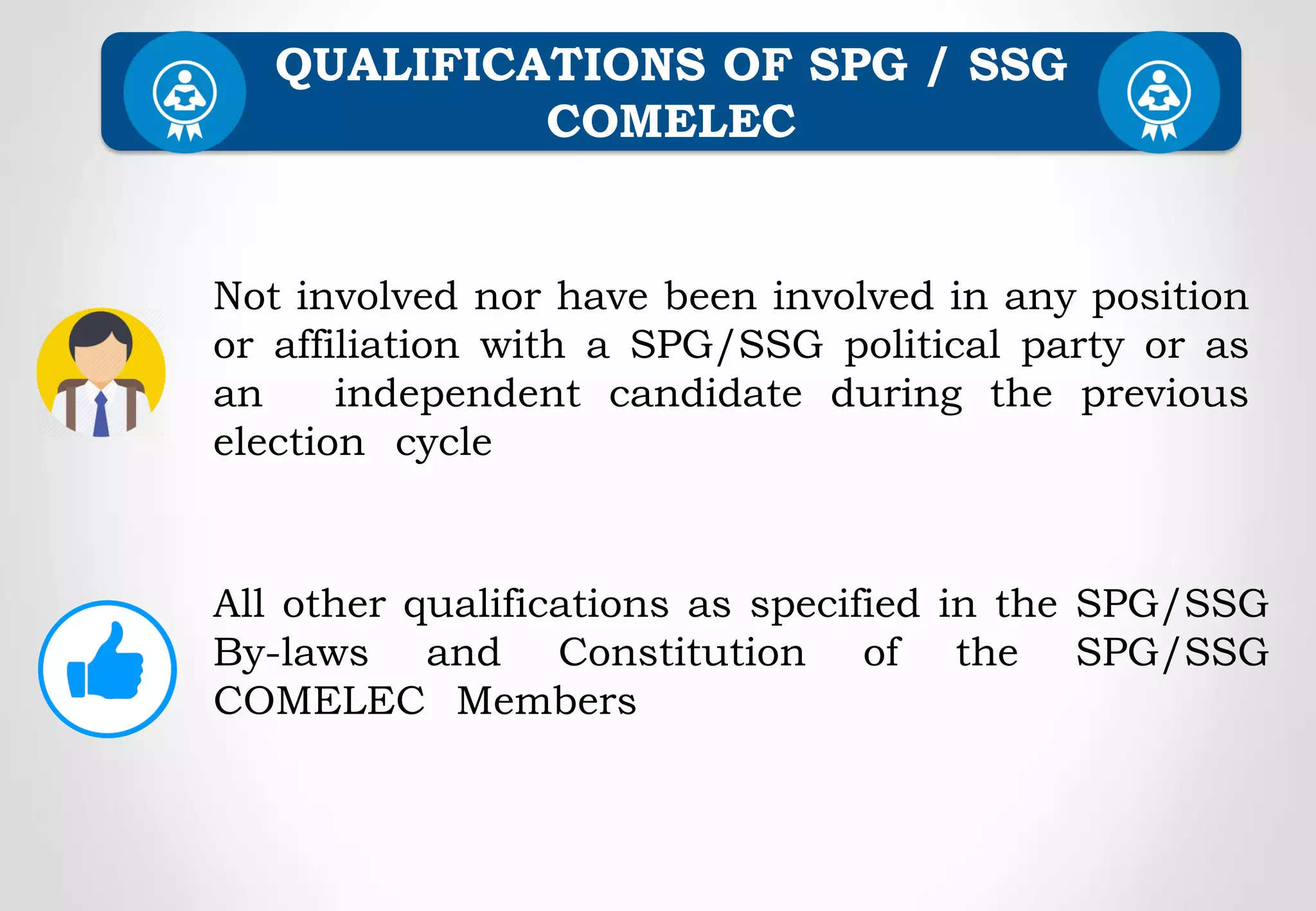 QUALIFICATIONS OF SPG / SSG
COMELEC
Not involved nor have been involved in any position
or affiliation with a SPG/SSG political party or as
an independent candidate during the previous
election cycle
All other qualifications as specified in the SPG/SSG
By-laws and Constitution of the SPG/SSG
COMELEC Members
 