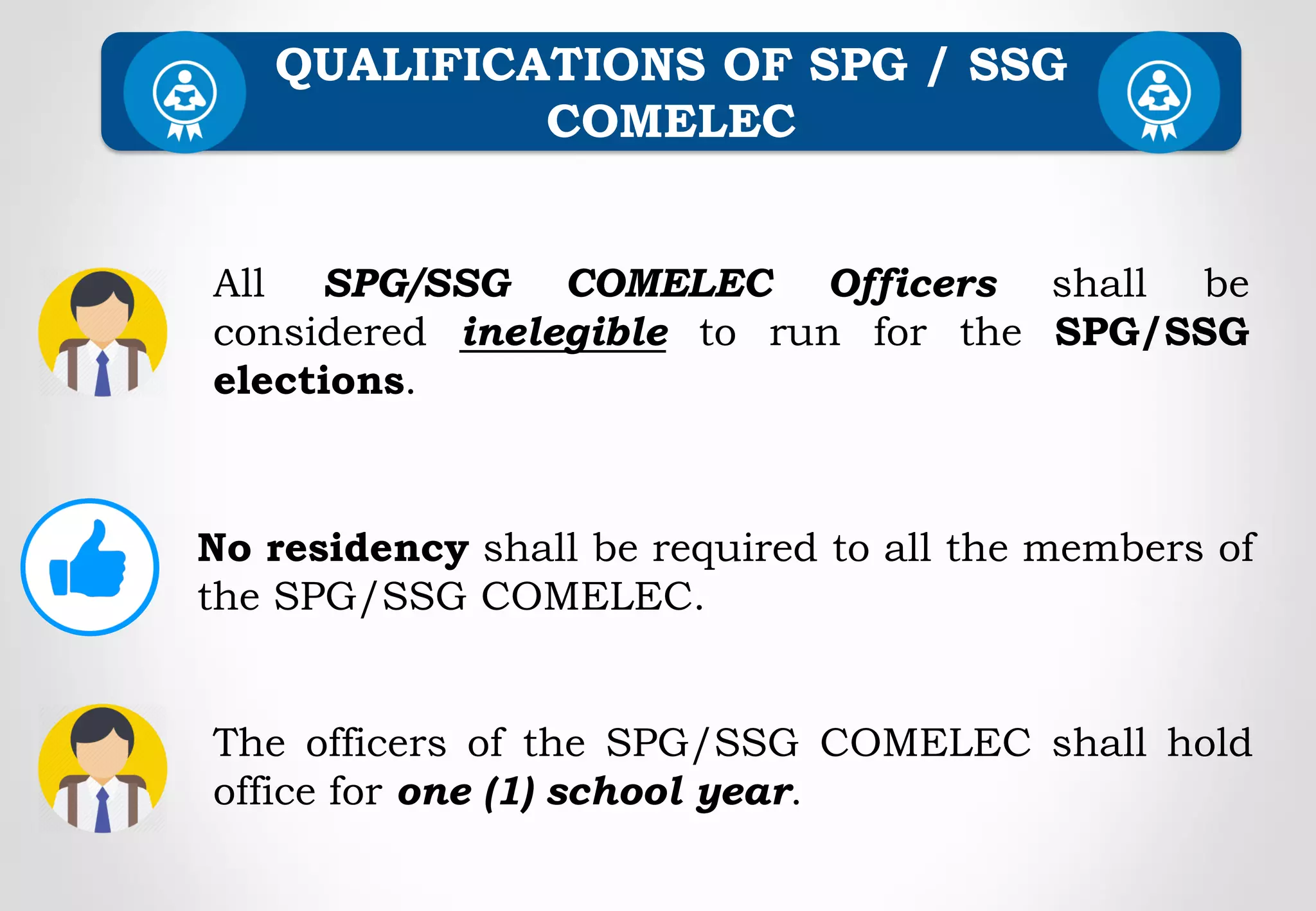 QUALIFICATIONS OF SPG / SSG
COMELEC
All SPG/SSG COMELEC Officers shall be
considered inelegible to run for the SPG/SSG
elections.
No residency shall be required to all the members of
the SPG/SSG COMELEC.
The officers of the SPG/SSG COMELEC shall hold
office for one (1) school year.
 