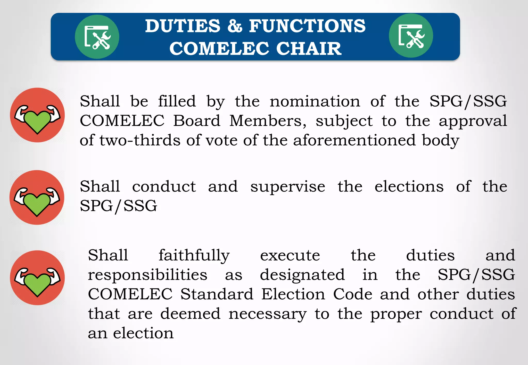 Shall be filled by the nomination of the SPG/SSG
COMELEC Board Members, subject to the approval
of two-thirds of vote of the aforementioned body
DUTIES & FUNCTIONS
COMELEC CHAIR
Shall conduct and supervise the elections of the
SPG/SSG
Shall faithfully execute the duties and
responsibilities as designated in the SPG/SSG
COMELEC Standard Election Code and other duties
that are deemed necessary to the proper conduct of
an election
 