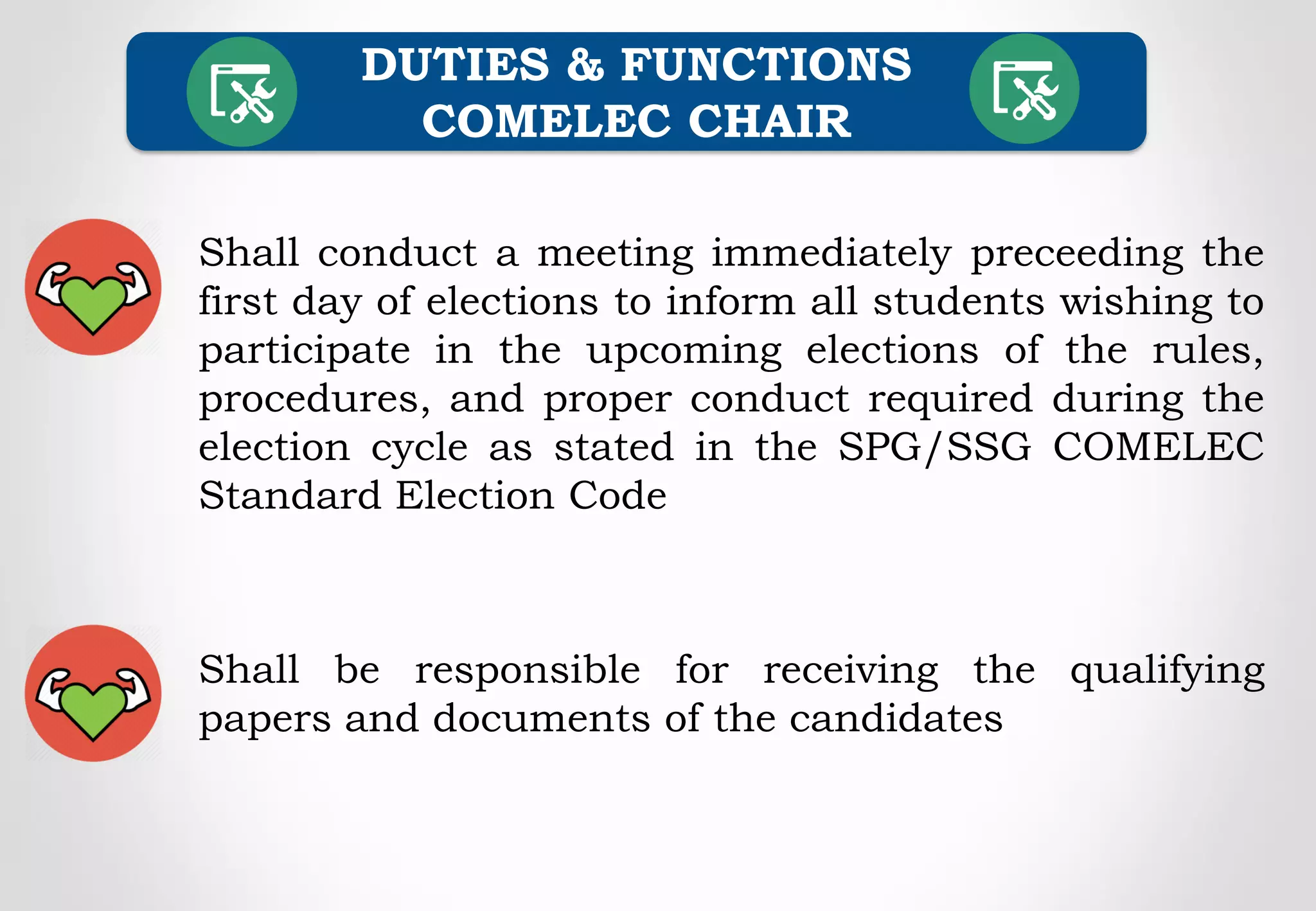 Shall conduct a meeting immediately preceeding the
first day of elections to inform all students wishing to
participate in the upcoming elections of the rules,
procedures, and proper conduct required during the
election cycle as stated in the SPG/SSG COMELEC
Standard Election Code
DUTIES & FUNCTIONS
COMELEC CHAIR
Shall be responsible for receiving the qualifying
papers and documents of the candidates
 