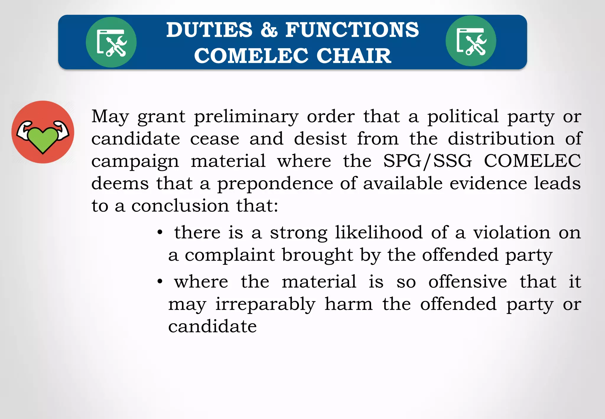 May grant preliminary order that a political party or
candidate cease and desist from the distribution of
campaign material where the SPG/SSG COMELEC
deems that a prepondence of available evidence leads
to a conclusion that:
• there is a strong likelihood of a violation on
a complaint brought by the offended party
• where the material is so offensive that it
may irreparably harm the offended party or
candidate
DUTIES & FUNCTIONS
COMELEC CHAIR
 