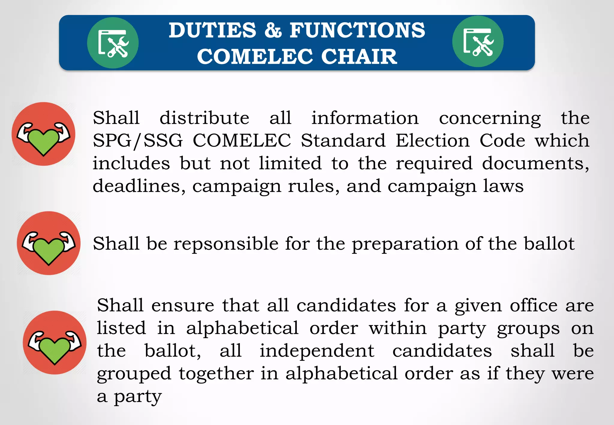 Shall distribute all information concerning the
SPG/SSG COMELEC Standard Election Code which
includes but not limited to the required documents,
deadlines, campaign rules, and campaign laws
DUTIES & FUNCTIONS
COMELEC CHAIR
Shall be repsonsible for the preparation of the ballot
Shall ensure that all candidates for a given office are
listed in alphabetical order within party groups on
the ballot, all independent candidates shall be
grouped together in alphabetical order as if they were
a party
 