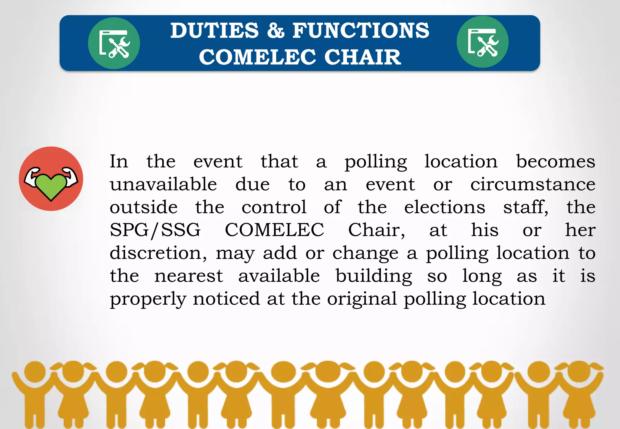 In the event that a polling location becomes
unavailable due to an event or circumstance
outside the control of the elections staff, the
SPG/SSG COMELEC Chair, at his or her
discretion, may add or change a polling location to
the nearest available building so long as it is
properly noticed at the original polling location
DUTIES & FUNCTIONS
COMELEC CHAIR
 