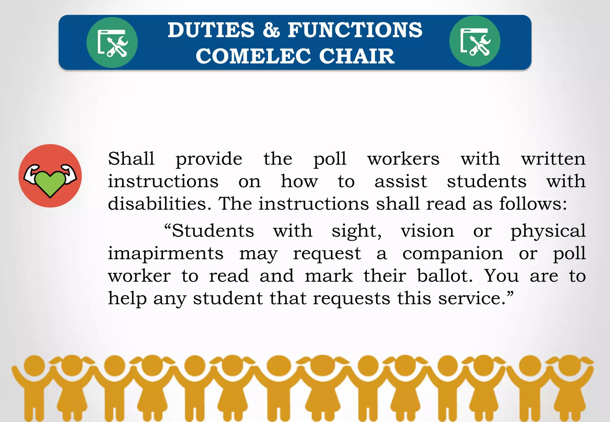 Shall provide the poll workers with written
instructions on how to assist students with
disabilities. The instructions shall read as follows:
“Students with sight, vision or physical
imapirments may request a companion or poll
worker to read and mark their ballot. You are to
help any student that requests this service.”
DUTIES & FUNCTIONS
COMELEC CHAIR
 