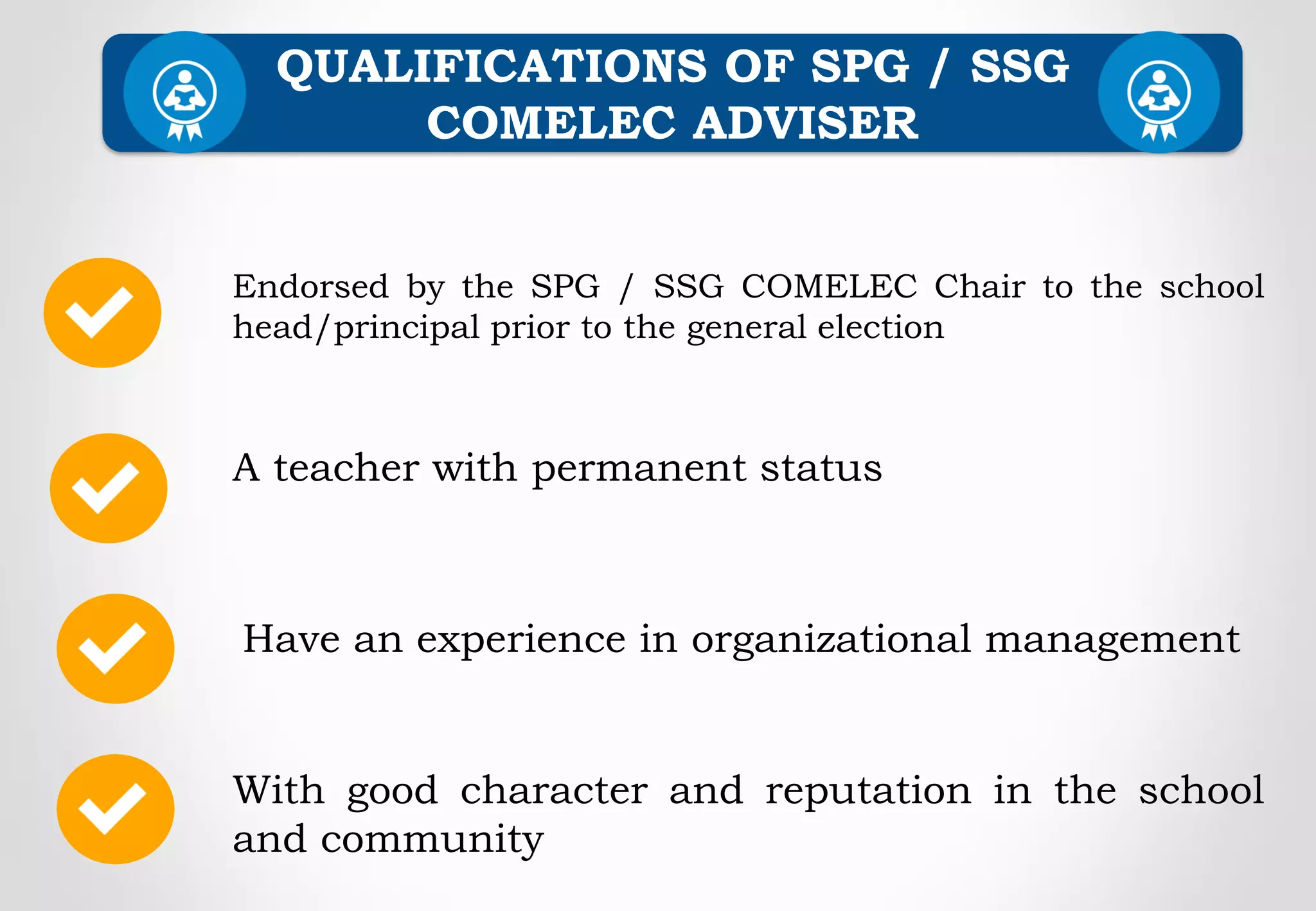 Endorsed by the SPG / SSG COMELEC Chair to the school
head/principal prior to the general election
A teacher with permanent status
QUALIFICATIONS OF SPG / SSG
COMELEC ADVISER
Have an experience in organizational management
With good character and reputation in the school
and community
 