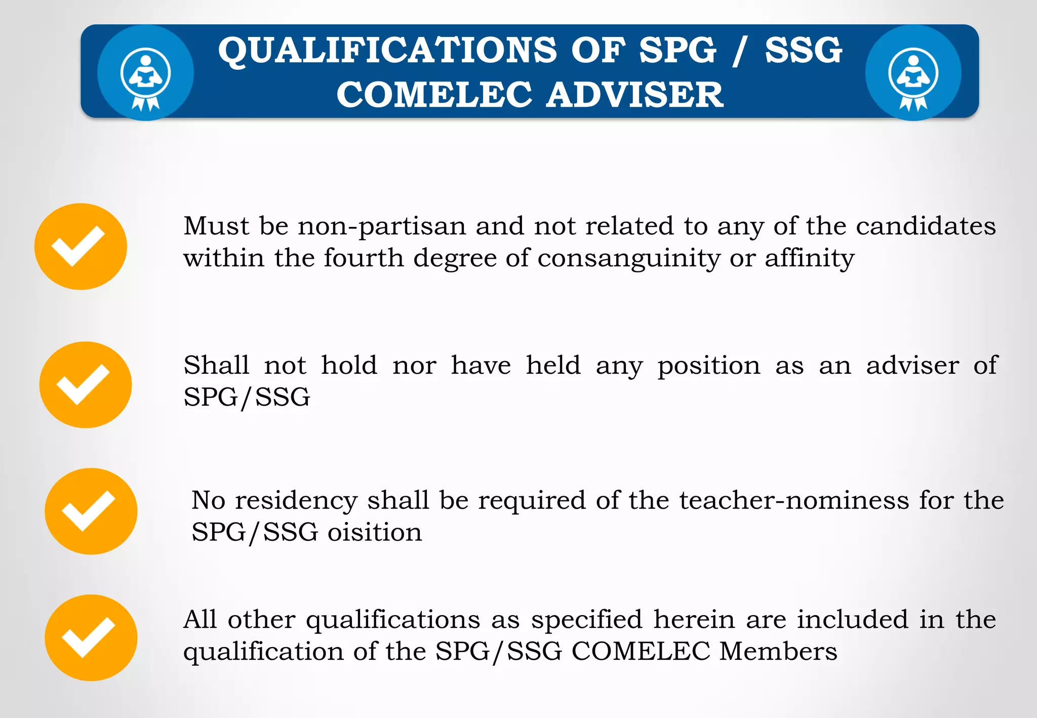 Must be non-partisan and not related to any of the candidates
within the fourth degree of consanguinity or affinity
Shall not hold nor have held any position as an adviser of
SPG/SSG
QUALIFICATIONS OF SPG / SSG
COMELEC ADVISER
No residency shall be required of the teacher-nominess for the
SPG/SSG oisition
All other qualifications as specified herein are included in the
qualification of the SPG/SSG COMELEC Members
 