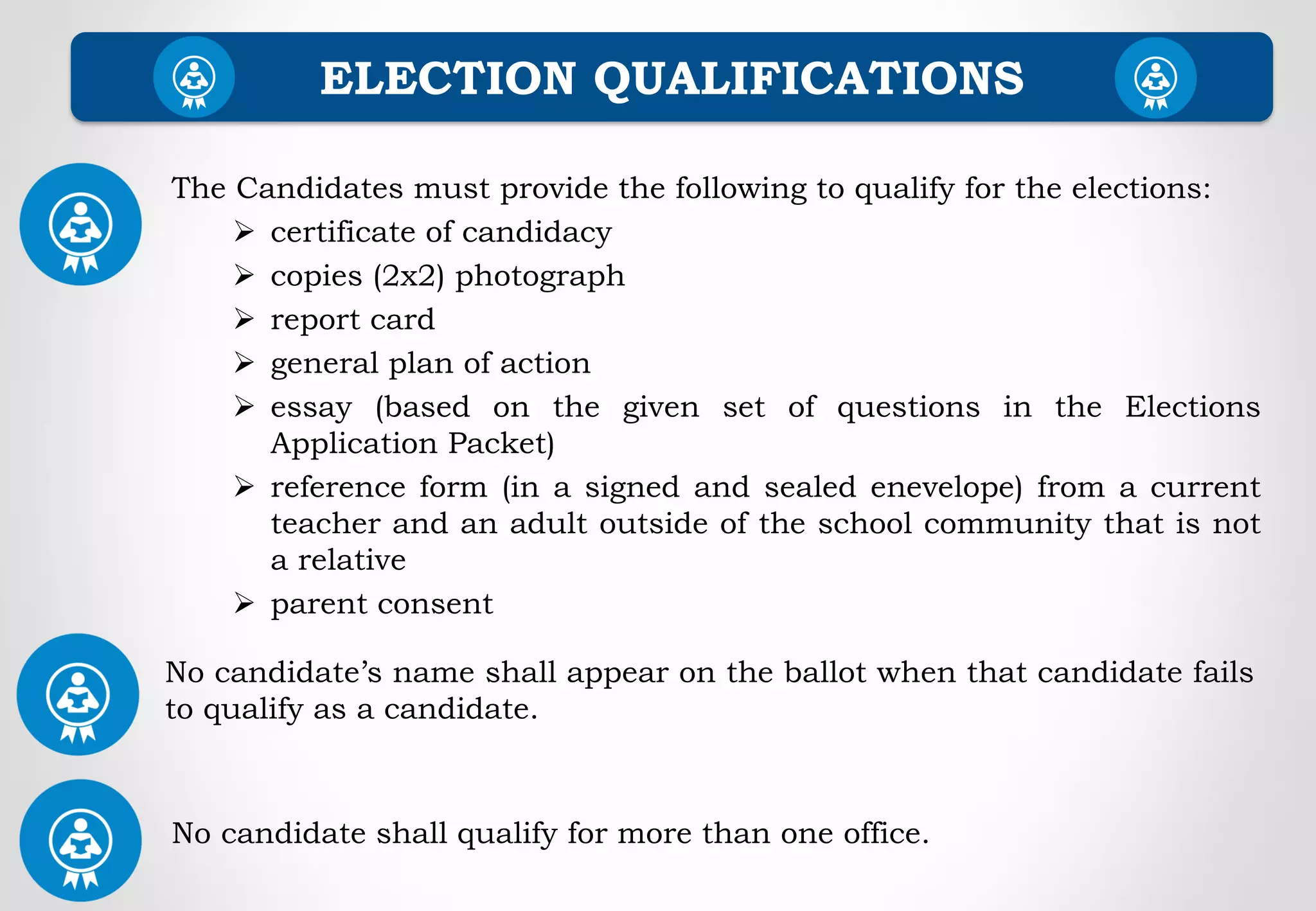 ELECTION QUALIFICATIONS
The Candidates must provide the following to qualify for the elections:
 certificate of candidacy
 copies (2x2) photograph
 report card
 general plan of action
 essay (based on the given set of questions in the Elections
Application Packet)
 reference form (in a signed and sealed enevelope) from a current
teacher and an adult outside of the school community that is not
a relative
 parent consent
No candidate’s name shall appear on the ballot when that candidate fails
to qualify as a candidate.
No candidate shall qualify for more than one office.
 