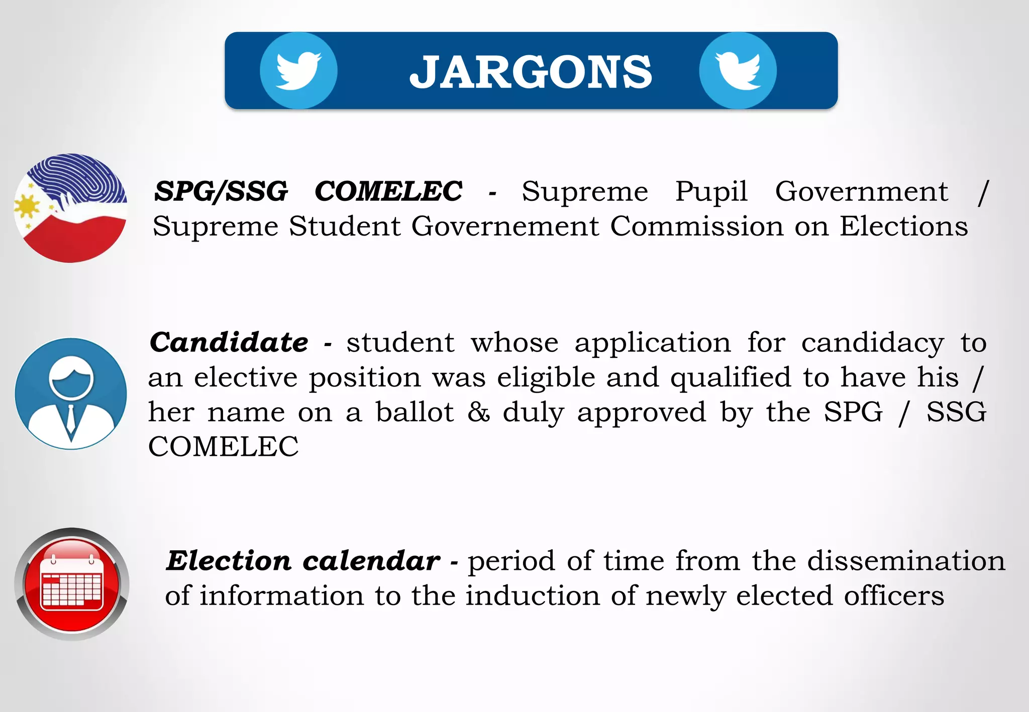 JARGONS
Election calendar - period of time from the dissemination
of information to the induction of newly elected officers
SPG/SSG COMELEC - Supreme Pupil Government /
Supreme Student Governement Commission on Elections
Candidate - student whose application for candidacy to
an elective position was eligible and qualified to have his /
her name on a ballot & duly approved by the SPG / SSG
COMELEC
 