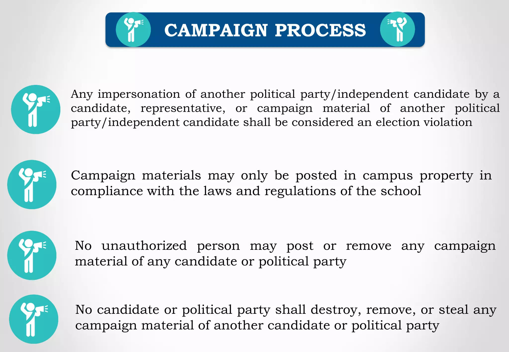 CAMPAIGN PROCESS
Campaign materials may only be posted in campus property in
compliance with the laws and regulations of the school
Any impersonation of another political party/independent candidate by a
candidate, representative, or campaign material of another political
party/independent candidate shall be considered an election violation
No unauthorized person may post or remove any campaign
material of any candidate or political party
No candidate or political party shall destroy, remove, or steal any
campaign material of another candidate or political party
 