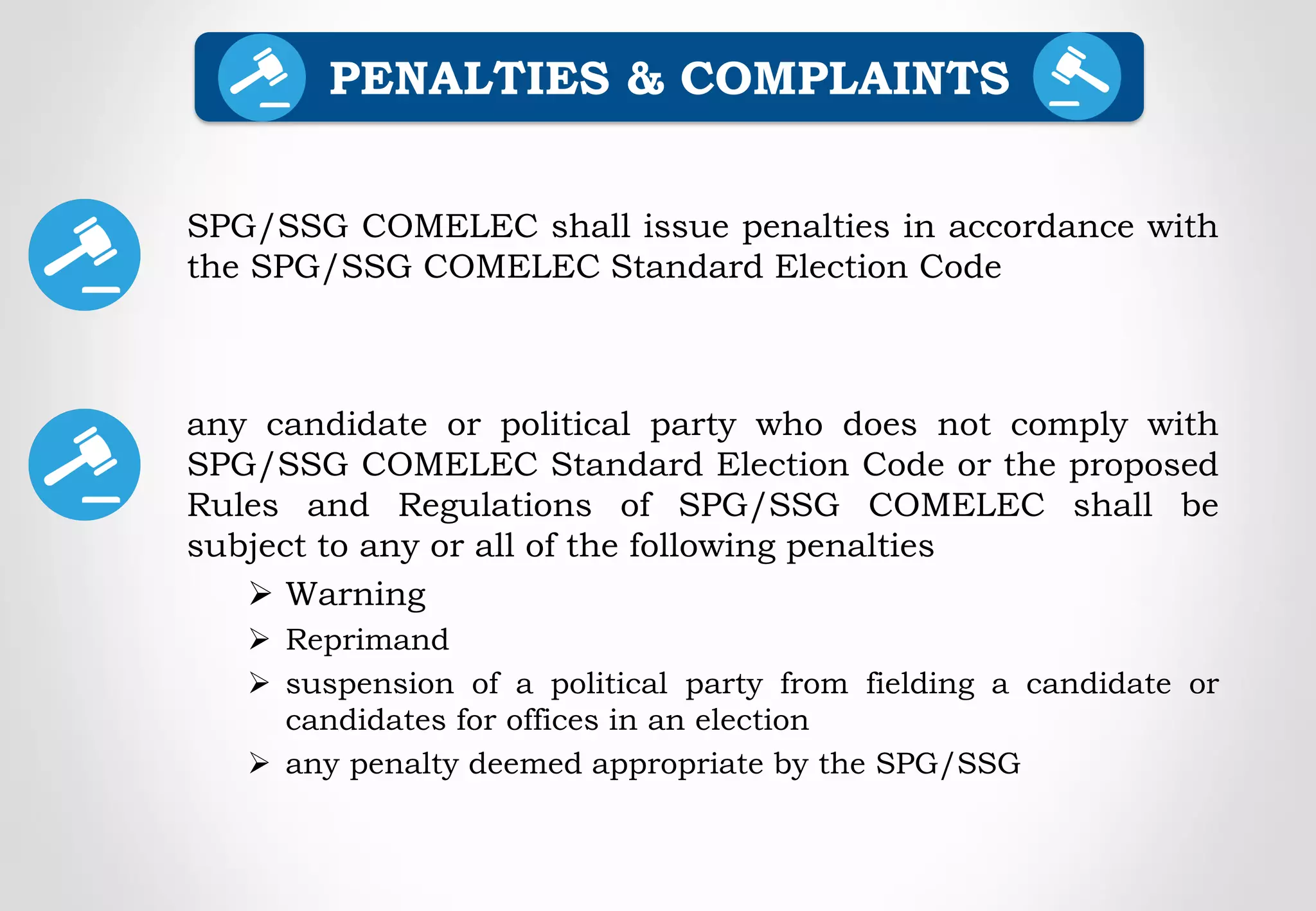 SPG/SSG COMELEC shall issue penalties in accordance with
the SPG/SSG COMELEC Standard Election Code
any candidate or political party who does not comply with
SPG/SSG COMELEC Standard Election Code or the proposed
Rules and Regulations of SPG/SSG COMELEC shall be
subject to any or all of the following penalties
 Warning
 Reprimand
 suspension of a political party from fielding a candidate or
candidates for offices in an election
 any penalty deemed appropriate by the SPG/SSG
PENALTIES & COMPLAINTS
 