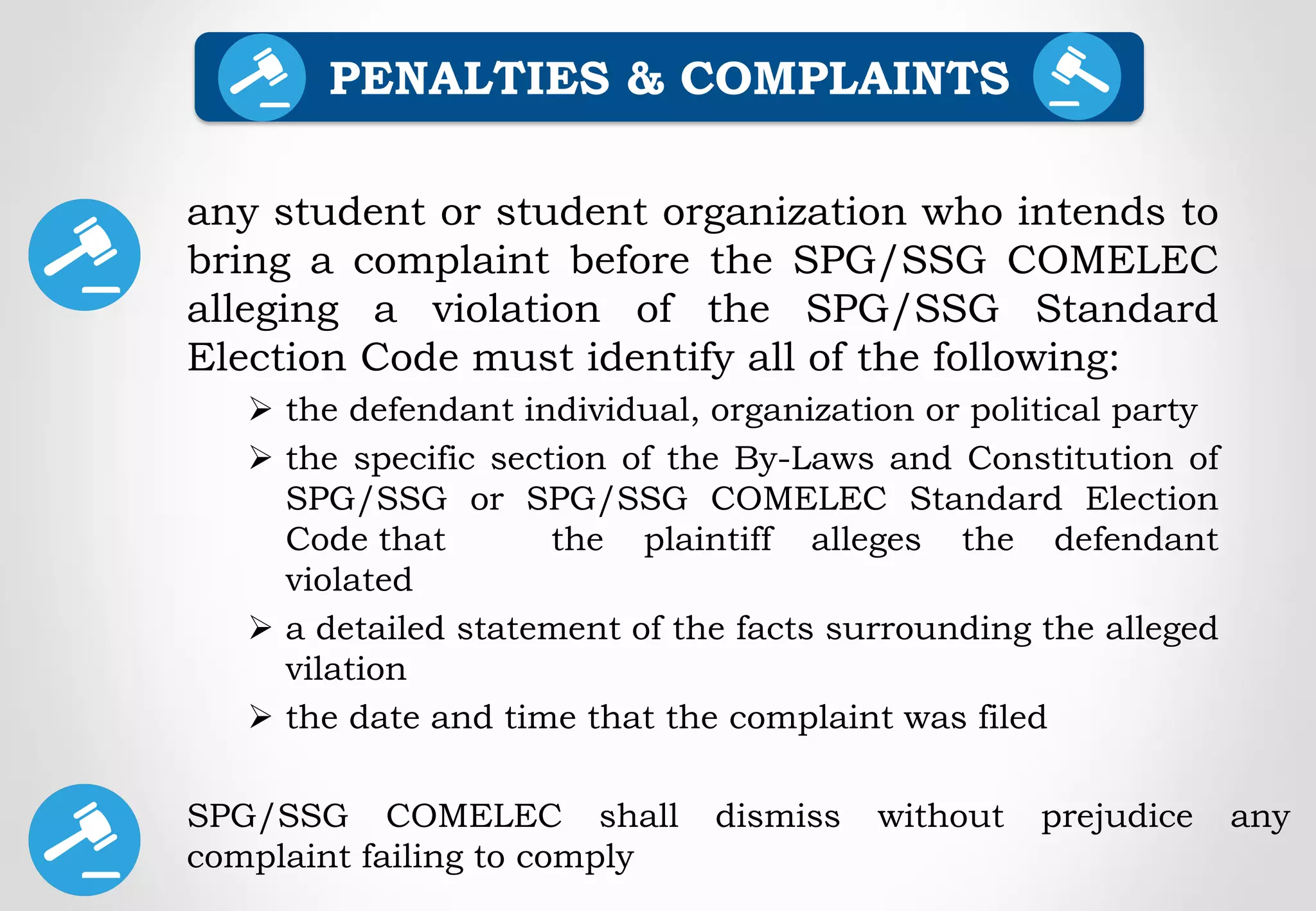 any student or student organization who intends to
bring a complaint before the SPG/SSG COMELEC
alleging a violation of the SPG/SSG Standard
Election Code must identify all of the following:
 the defendant individual, organization or political party
 the specific section of the By-Laws and Constitution of
SPG/SSG or SPG/SSG COMELEC Standard Election
Code that the plaintiff alleges the defendant
violated
 a detailed statement of the facts surrounding the alleged
vilation
 the date and time that the complaint was filed
PENALTIES & COMPLAINTS
SPG/SSG COMELEC shall dismiss without prejudice any
complaint failing to comply
 