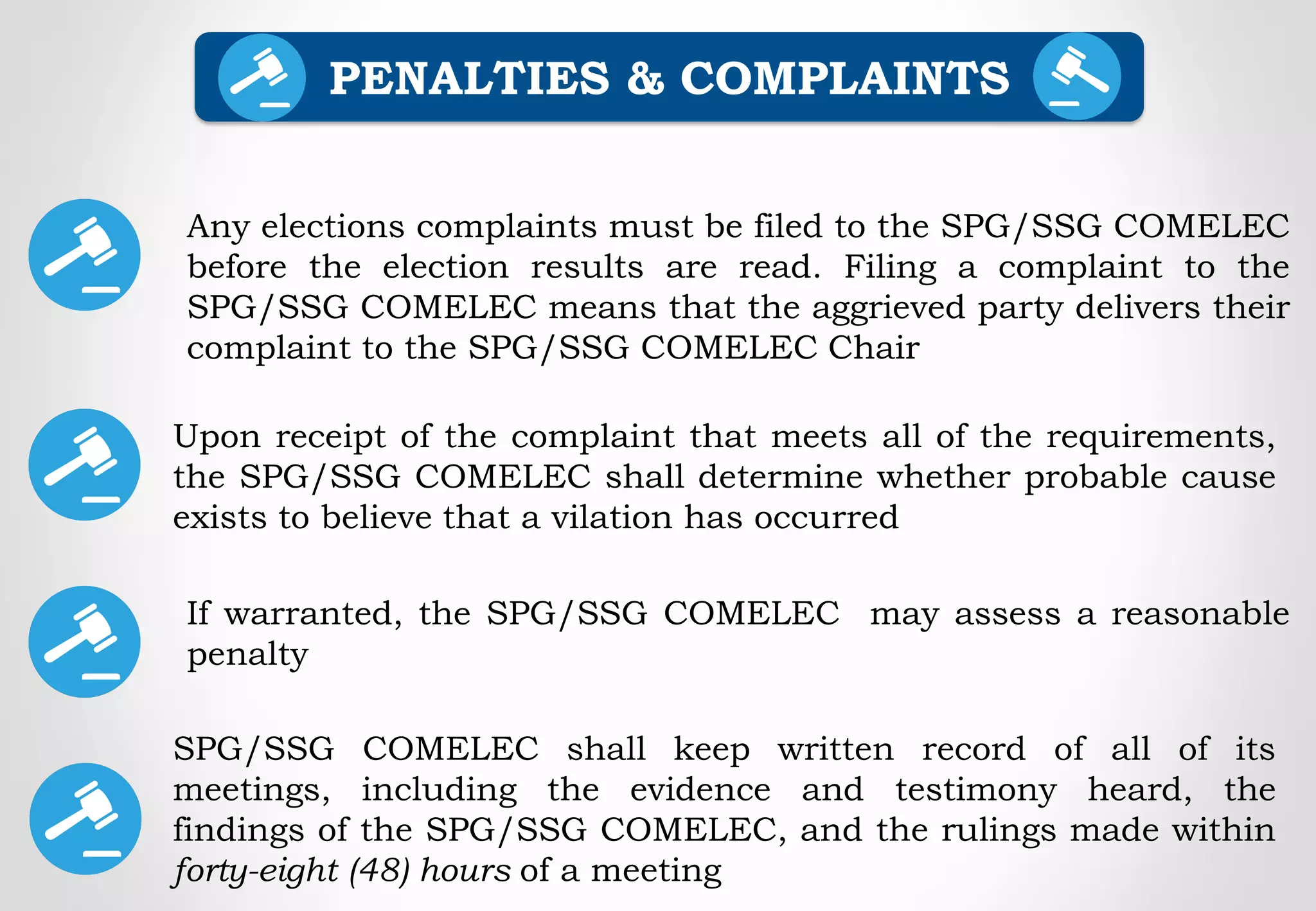 Any elections complaints must be filed to the SPG/SSG COMELEC
before the election results are read. Filing a complaint to the
SPG/SSG COMELEC means that the aggrieved party delivers their
complaint to the SPG/SSG COMELEC Chair
PENALTIES & COMPLAINTS
Upon receipt of the complaint that meets all of the requirements,
the SPG/SSG COMELEC shall determine whether probable cause
exists to believe that a vilation has occurred
If warranted, the SPG/SSG COMELEC may assess a reasonable
penalty
SPG/SSG COMELEC shall keep written record of all of its
meetings, including the evidence and testimony heard, the
findings of the SPG/SSG COMELEC, and the rulings made within
forty-eight (48) hours of a meeting
 