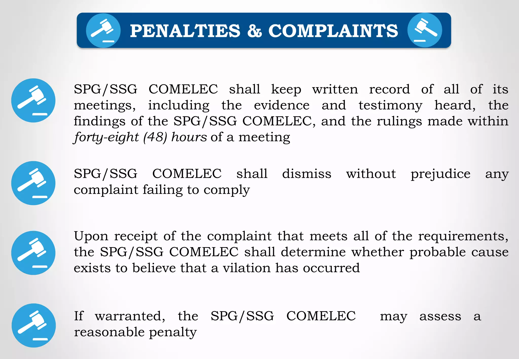 SPG/SSG COMELEC shall keep written record of all of its
meetings, including the evidence and testimony heard, the
findings of the SPG/SSG COMELEC, and the rulings made within
forty-eight (48) hours of a meeting
SPG/SSG COMELEC shall dismiss without prejudice any
complaint failing to comply
PENALTIES & COMPLAINTS
Upon receipt of the complaint that meets all of the requirements,
the SPG/SSG COMELEC shall determine whether probable cause
exists to believe that a vilation has occurred
If warranted, the SPG/SSG COMELEC may assess a
reasonable penalty
 