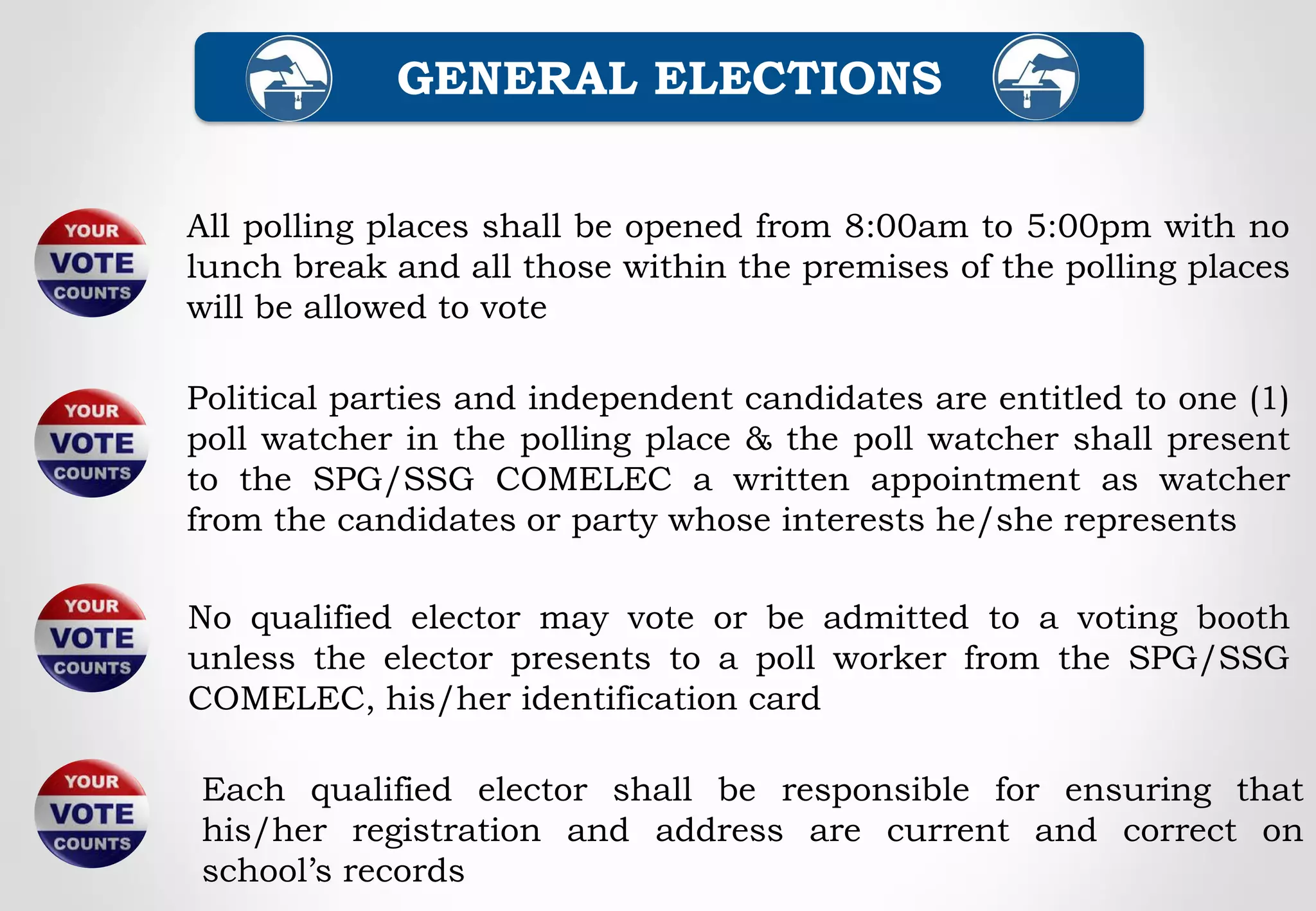 All polling places shall be opened from 8:00am to 5:00pm with no
lunch break and all those within the premises of the polling places
will be allowed to vote
Political parties and independent candidates are entitled to one (1)
poll watcher in the polling place & the poll watcher shall present
to the SPG/SSG COMELEC a written appointment as watcher
from the candidates or party whose interests he/she represents
GENERAL ELECTIONS
No qualified elector may vote or be admitted to a voting booth
unless the elector presents to a poll worker from the SPG/SSG
COMELEC, his/her identification card
Each qualified elector shall be responsible for ensuring that
his/her registration and address are current and correct on
school’s records
 