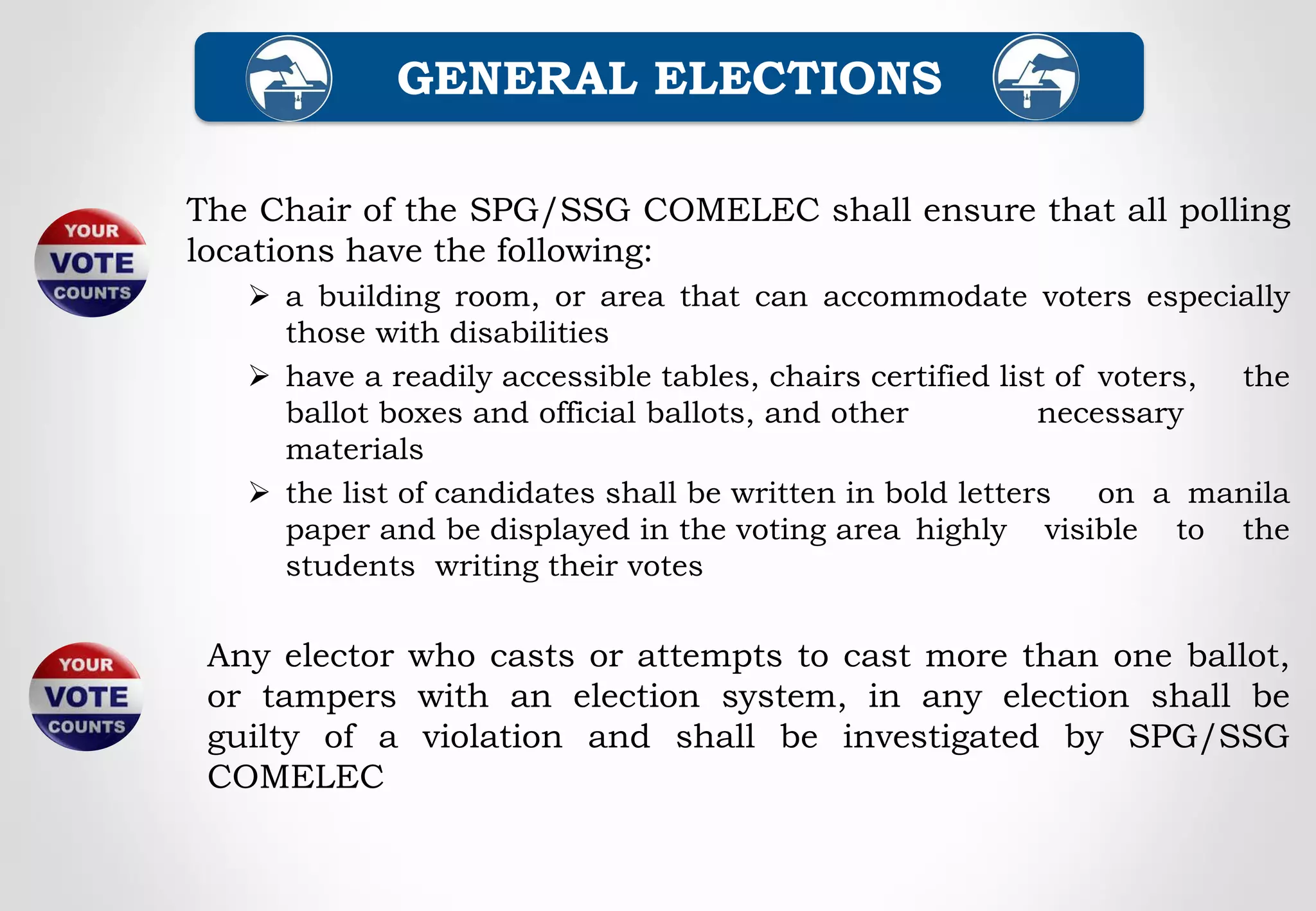 The Chair of the SPG/SSG COMELEC shall ensure that all polling
locations have the following:
 a building room, or area that can accommodate voters especially
those with disabilities
 have a readily accessible tables, chairs certified list of voters, the
ballot boxes and official ballots, and other necessary
materials
 the list of candidates shall be written in bold letters on a manila
paper and be displayed in the voting area highly visible to the
students writing their votes
GENERAL ELECTIONS
Any elector who casts or attempts to cast more than one ballot,
or tampers with an election system, in any election shall be
guilty of a violation and shall be investigated by SPG/SSG
COMELEC
 