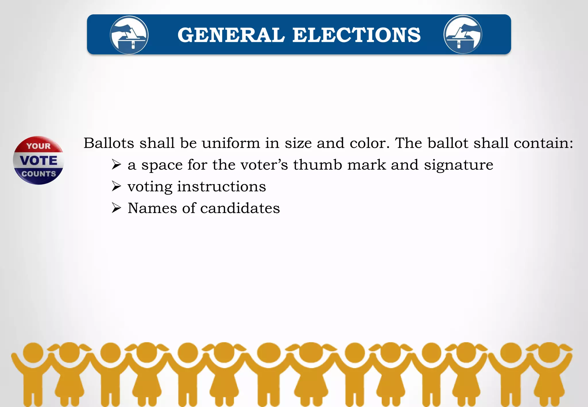 Ballots shall be uniform in size and color. The ballot shall contain:
 a space for the voter’s thumb mark and signature
 voting instructions
 Names of candidates
GENERAL ELECTIONS
 
