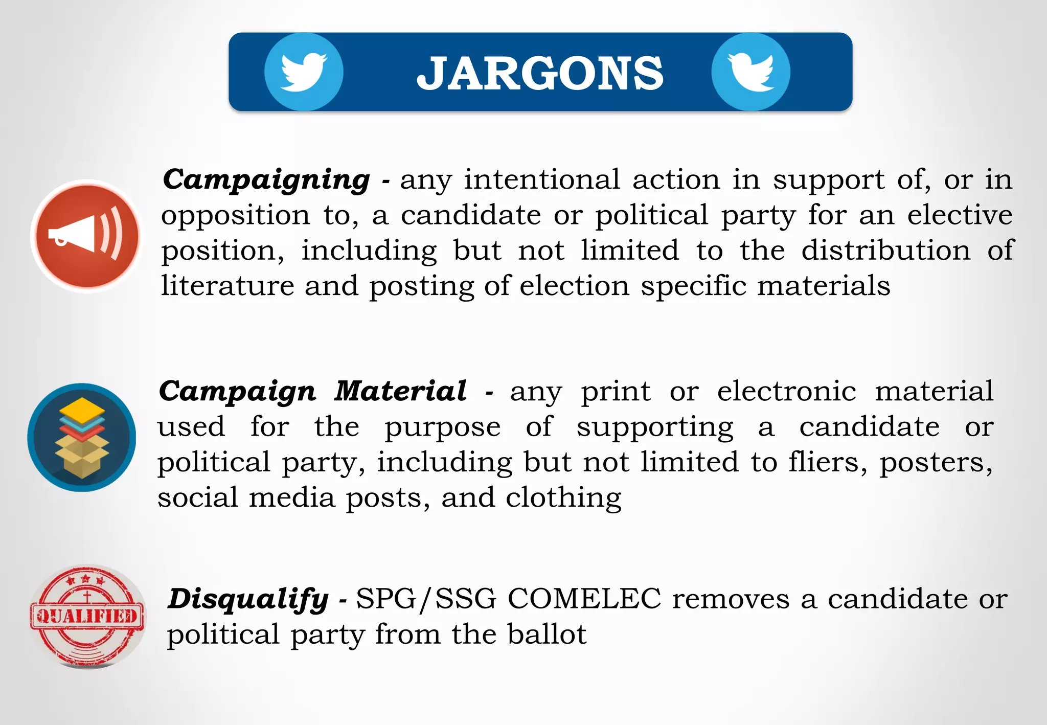 Disqualify - SPG/SSG COMELEC removes a candidate or
political party from the ballot
JARGONS
Campaigning - any intentional action in support of, or in
opposition to, a candidate or political party for an elective
position, including but not limited to the distribution of
literature and posting of election specific materials
Campaign Material - any print or electronic material
used for the purpose of supporting a candidate or
political party, including but not limited to fliers, posters,
social media posts, and clothing
 