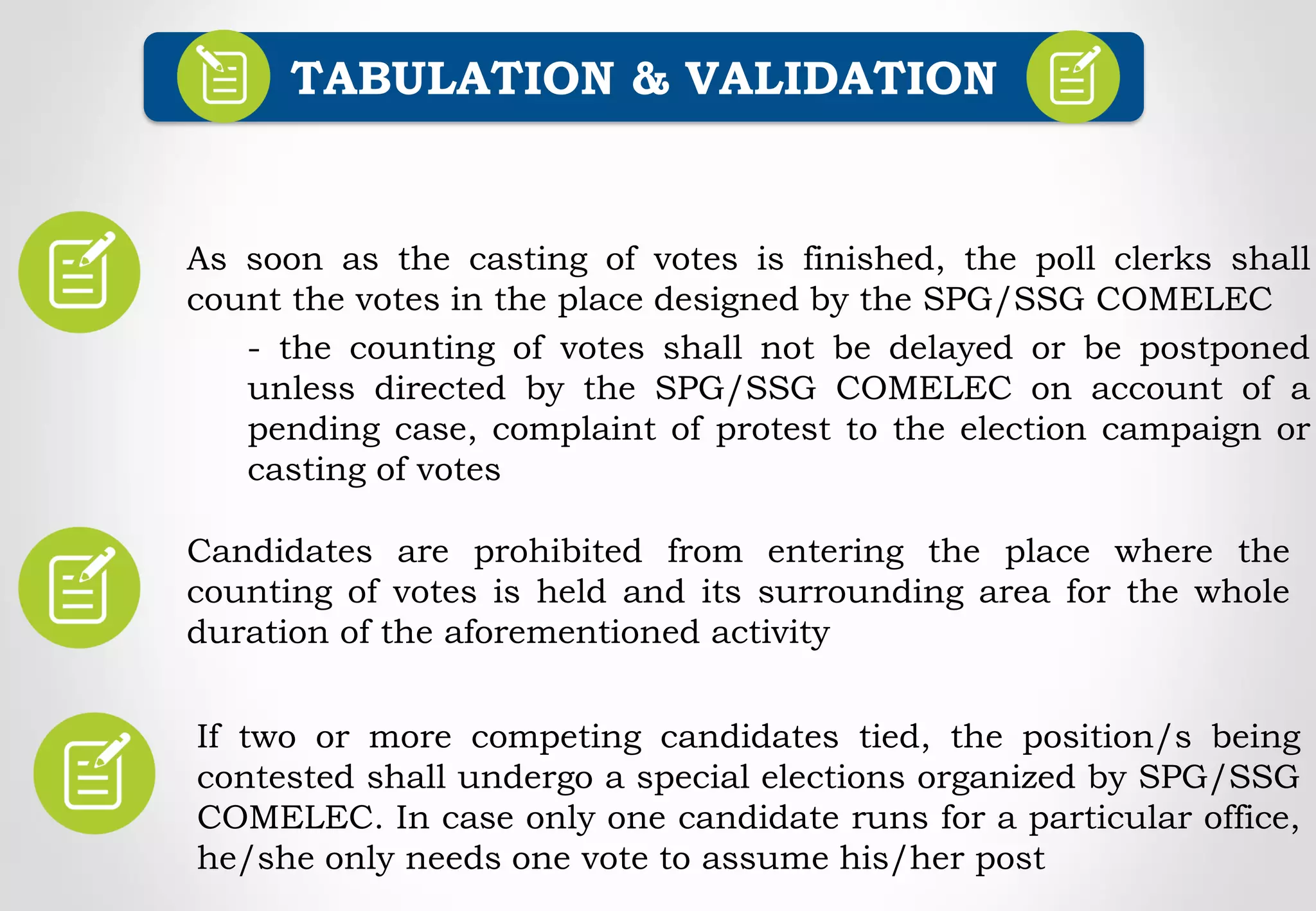 Candidates are prohibited from entering the place where the
counting of votes is held and its surrounding area for the whole
duration of the aforementioned activity
TABULATION & VALIDATION
As soon as the casting of votes is finished, the poll clerks shall
count the votes in the place designed by the SPG/SSG COMELEC
- the counting of votes shall not be delayed or be postponed
unless directed by the SPG/SSG COMELEC on account of a
pending case, complaint of protest to the election campaign or
casting of votes
If two or more competing candidates tied, the position/s being
contested shall undergo a special elections organized by SPG/SSG
COMELEC. In case only one candidate runs for a particular office,
he/she only needs one vote to assume his/her post
 