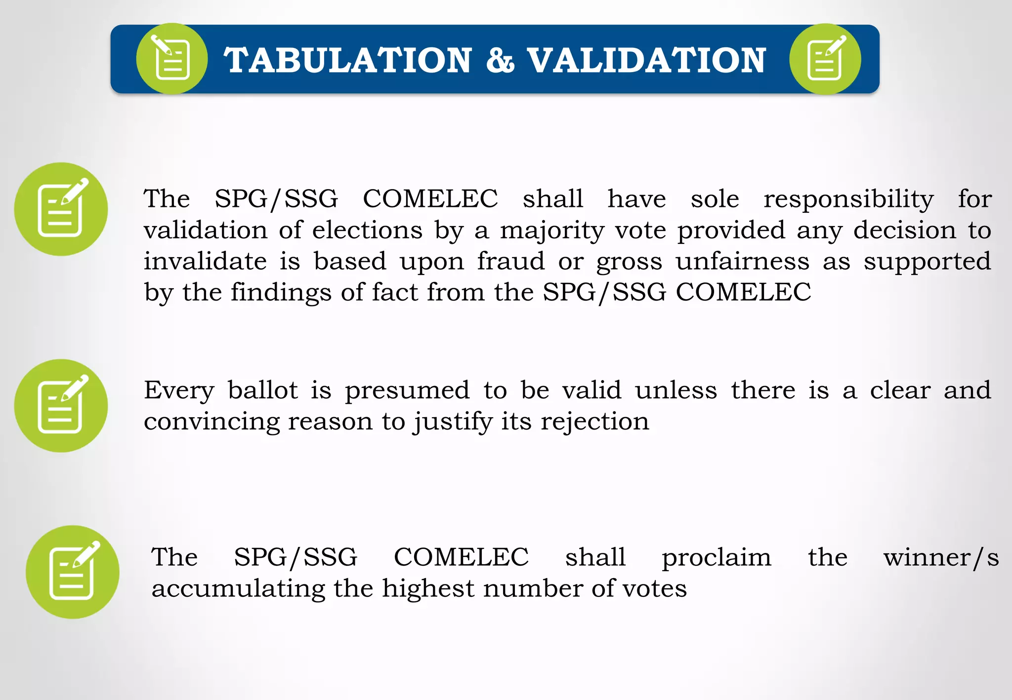 Every ballot is presumed to be valid unless there is a clear and
convincing reason to justify its rejection
TABULATION & VALIDATION
The SPG/SSG COMELEC shall have sole responsibility for
validation of elections by a majority vote provided any decision to
invalidate is based upon fraud or gross unfairness as supported
by the findings of fact from the SPG/SSG COMELEC
The SPG/SSG COMELEC shall proclaim the winner/s
accumulating the highest number of votes
 
