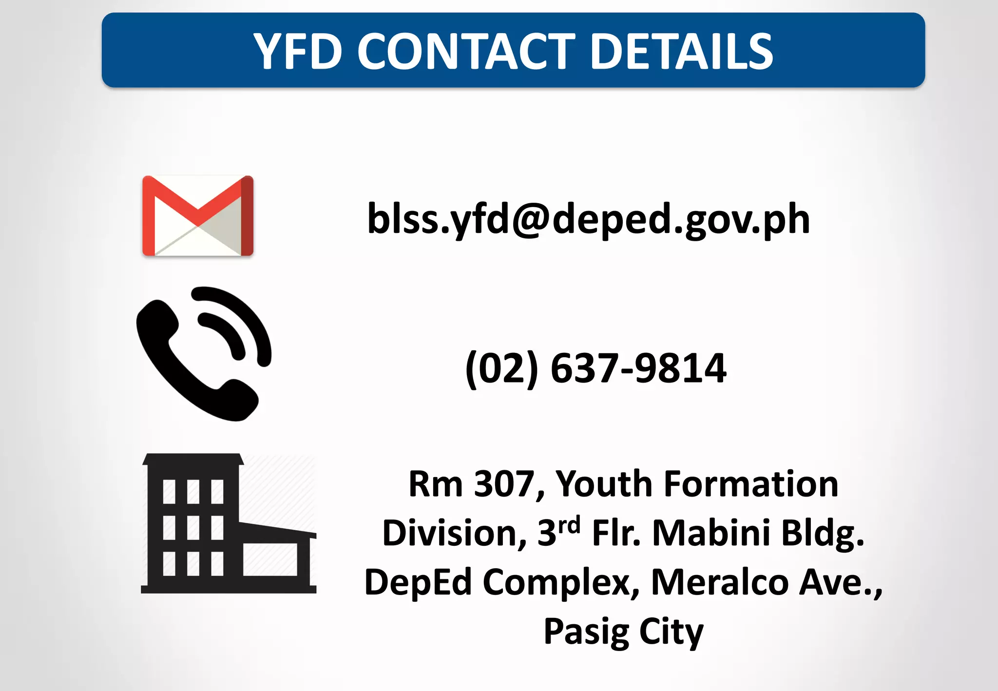 YFD CONTACT DETAILS
blss.yfd@deped.gov.ph
Rm 307, Youth Formation
Division, 3rd Flr. Mabini Bldg.
DepEd Complex, Meralco Ave.,
Pasig City
(02) 637-9814
 