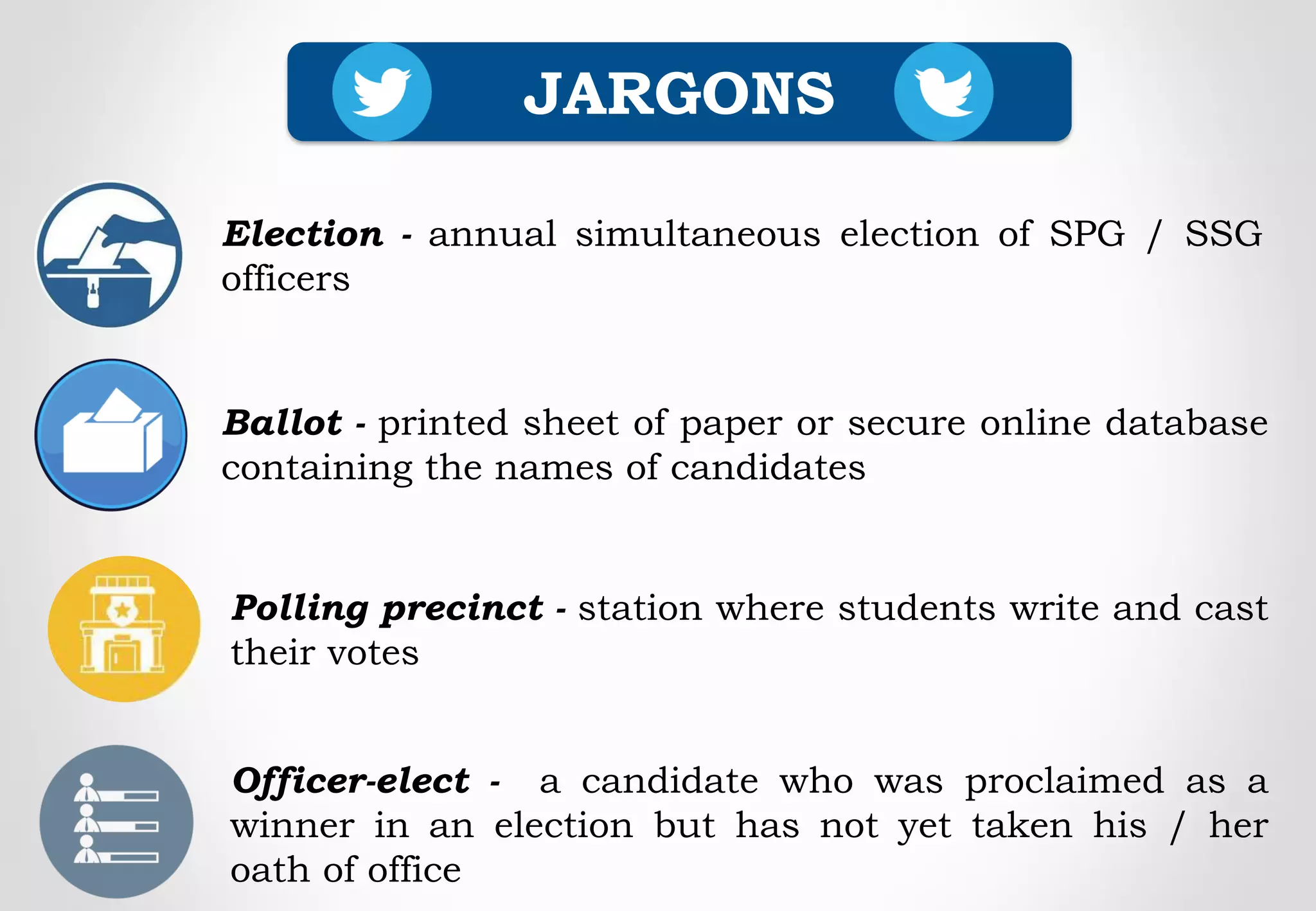 Polling precinct - station where students write and cast
their votes
JARGONS
Election - annual simultaneous election of SPG / SSG
officers
Ballot - printed sheet of paper or secure online database
containing the names of candidates
Officer-elect - a candidate who was proclaimed as a
winner in an election but has not yet taken his / her
oath of office
 