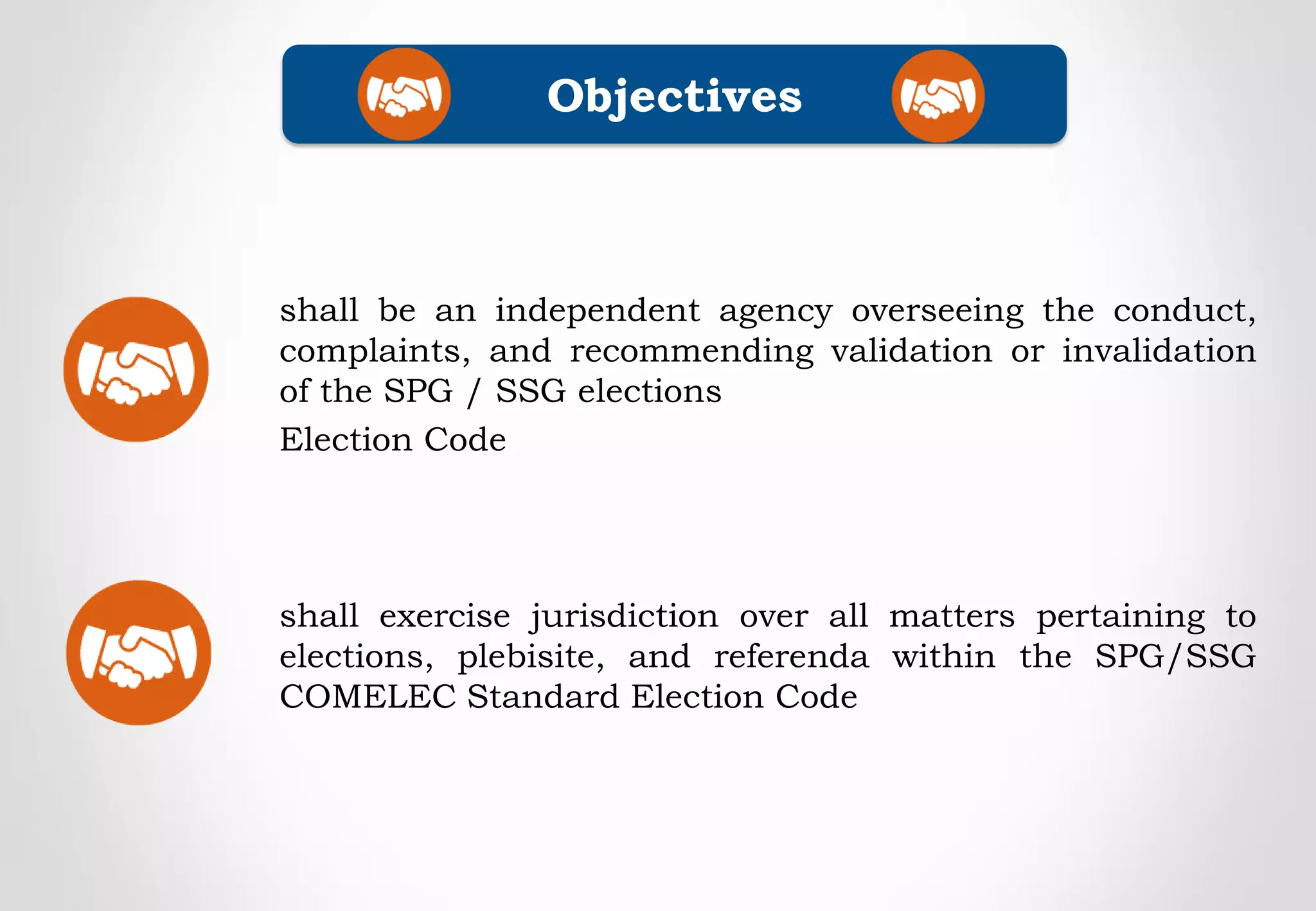 shall exercise jurisdiction over all matters pertaining to
elections, plebisite, and referenda within the SPG/SSG
COMELEC Standard Election Code
Objectives
shall be an independent agency overseeing the conduct,
complaints, and recommending validation or invalidation
of the SPG / SSG elections
Election Code
 