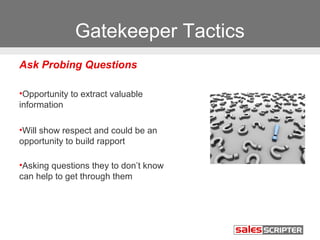Gatekeeper Tactics 
Ask Probing Questions 
•Opportunity to extract valuable 
information 
•Will show respect and could be an 
opportunity to build rapport 
•Asking questions they to don’t know 
can help to get through them 
 