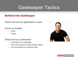 Gatekeeper Tactics 
Befriend the Gatekeeper 
•Catch and use the gatekeeper’s name 
•Focus on tonality 
– Smile 
– Laugh 
•Share that you understand 
– Understand the challenges 
– Know they get lots of sales people calling 
– Are responsible for screening calls 
 