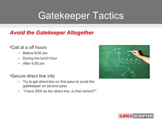 Gatekeeper Tactics 
Avoid the Gatekeeper Altogether 
•Call at a off hours 
– Before 8:00 am 
– During the lunch hour 
– After 5:00 pm 
•Secure direct line info 
– Try to get direct line on first pass to avoid the 
gatekeeper on second pass 
– “I have XXX as her direct line, is that correct?” 
 