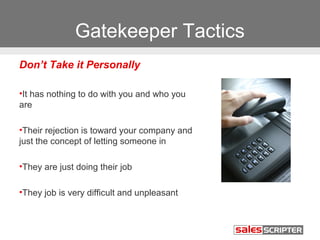 Gatekeeper Tactics 
Don’t Take it Personally 
•It has nothing to do with you and who you 
are 
•Their rejection is toward your company and 
just the concept of letting someone in 
•They are just doing their job 
•They job is very difficult and unpleasant 
 