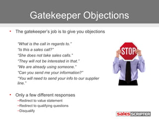 Gatekeeper Objections 
• The gatekeeper’s job is to give you objections 
“What is the call in regards to.” 
“Is this a sales call?” 
“She does not take sales calls.” 
“They will not be interested in that.” 
“We are already using someone.” 
“Can you send me your information?” 
“You will need to send your info to our supplier 
line.” 
• Only a few different responses 
–Redirect to value statement 
–Redirect to qualifying questions 
–Disqualify 
 