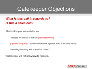 Gatekeeper Objections 
What is this call in regards to? 
Is this a sales call? 
•Redirect to your value statement 
“Purpose for the call is that we [value statement]. 
(Optional disqualify) I actually don’t know if you all are a fit for what we do. 
So I was just calling with a question or two.” 
•Gatekeeper will not know how to respond. 
 