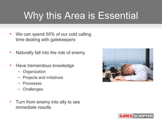 Why this Area is Essential 
• We can spend 50% of our cold calling 
time dealing with gatekeepers 
• Naturally fall into the role of enemy 
• Have tremendous knowledge 
– Organization 
– Projects and initiatives 
– Processes 
– Challenges 
• Turn from enemy into ally to see 
immediate results 
 