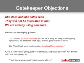 Gatekeeper Objections 
She does not take sales calls. 
They will not be interested in that. 
We are already using someone. 
•Redirect to a qualifying question 
“I understand. (optional disqualify) And we are actually not trying to sell anything 
right now as we don’t even know if you all are a good fit for what we do.. 
But if I could ask you a quick question, [insert qualifying question].” 
•Goal is to keep call going, gather information, and ask a question that they do 
not know the answer to. 
“I see, that is why we are trying to connect with…..” 
 