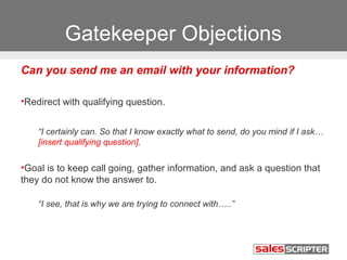 Gatekeeper Objections 
Can you send me an email with your information? 
•Redirect with qualifying question. 
“I certainly can. So that I know exactly what to send, do you mind if I ask… 
[insert qualifying question]. 
•Goal is to keep call going, gather information, and ask a question that 
they do not know the answer to. 
“I see, that is why we are trying to connect with…..” 
 