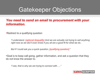 Gatekeeper Objections 
You need to send an email to procurement with your 
information. 
•Redirect to a qualifying question 
“I understand. (optional disqualify) And we are actually not trying to sell anything 
right now as we don’t even know if you all are a good fit for what we do.. 
But if I could ask you a quick question, [qualifying question].” 
•Goal is to keep call going, gather information, and ask a question that they 
do not know the answer to. 
“I see, that is why we are trying to connect with…..” 
 
