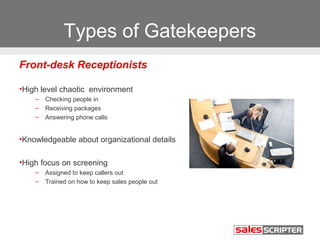 Types of Gatekeepers 
Front-desk Receptionists 
•High level chaotic environment 
– Checking people in 
– Receiving packages 
– Answering phone calls 
•Knowledgeable about organizational details 
•High focus on screening 
– Assigned to keep callers out 
– Trained on how to keep sales people out 
 