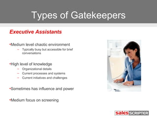 Types of Gatekeepers 
Executive Assistants 
•Medium level chaotic environment 
– Typically busy but accessible for brief 
conversations 
•High level of knowledge 
– Organizational details 
– Current processes and systems 
– Current initiatives and challenges 
•Sometimes has influence and power 
•Medium focus on screening 
 