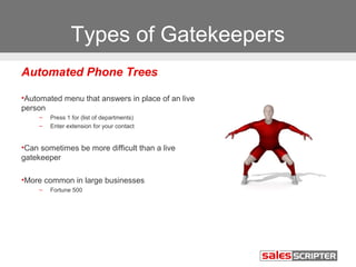 Types of Gatekeepers 
Automated Phone Trees 
•Automated menu that answers in place of an live 
person 
– Press 1 for (list of departments) 
– Enter extension for your contact 
•Can sometimes be more difficult than a live 
gatekeeper 
•More common in large businesses 
– Fortune 500 
 