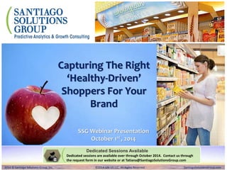 Capturing The Right 
‘Healthy-Driven’ 
Shoppers For Your 
Brand 
SSG Webinar Presentation 
October 1st , 2014 
Dedicated Sessions Available 
Dedicated sessions are available over through October 2014. Contact us through 
the request form in our website or at Tatiana@SantiagoSolutionsGroup.com 
2014 © Santiago Solutions Group, Inc. SantiagoSolutionsGroup.com 
2014 © Santiago Solutions Group, Inc. ©2014 GfK US LLC. All Rights Reserved SantiagoSolutionsGroup.com 
 