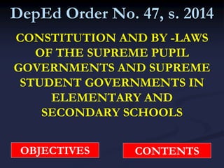 DepEd Order No. 47, s. 2014
CONSTITUTION AND BY -LAWS
OF THE SUPREME PUPIL
GOVERNMENTS AND SUPREME
STUDENT GOVERNMENTS IN
ELEMENTARY AND
SECONDARY SCHOOLS
OBJECTIVES CONTENTS
 