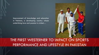 THE FIRST WESTERNER TO IMPACT ON SPORTS
PERFORMANCE AND LIFESTYLE IN PAKISTAN
Improvement of knowledge and education
in Pakistan, a developing country whose
underlining love and passion is cricket…
 