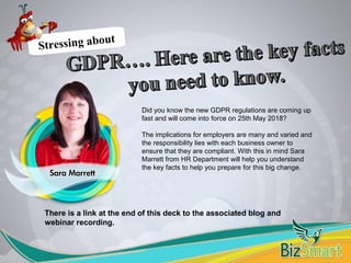 There is a link at the end of this deck to the associated blog and
webinar recording.
Stressing about
Did you know the new GDPR regulations are coming up
fast and will come into force on 25th May 2018?
The implications for employers are many and varied and
the responsibility lies with each business owner to
ensure that they are compliant. With this in mind Sara
Marrett from HR Department will help you understand
the key facts to help you prepare for this big change.
 