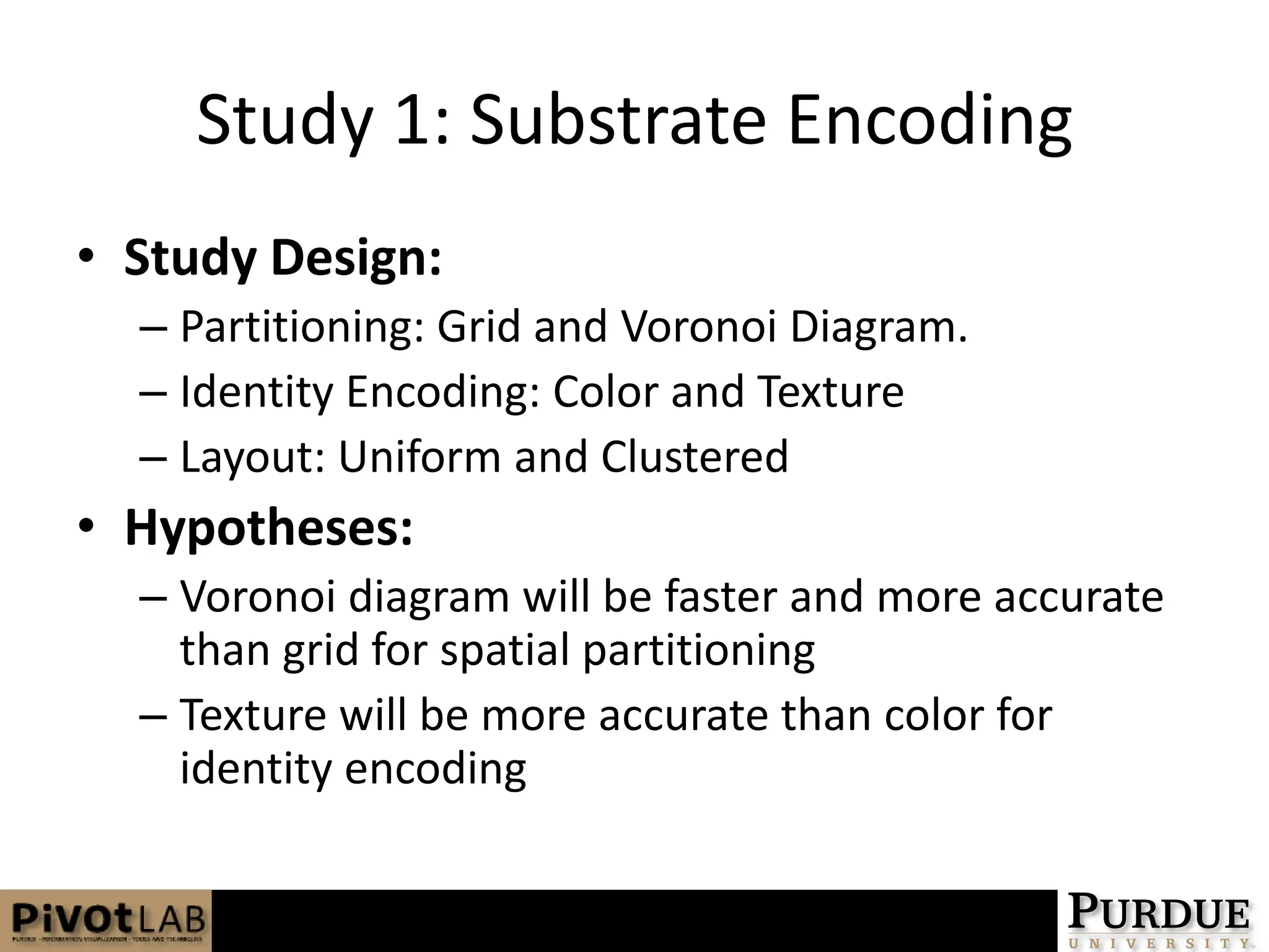 Study 1: Substrate EncodingStudy Design:Partitioning: Grid and Voronoi Diagram.Identity Encoding: Color and TextureLayout: Uniform and ClusteredHypotheses:Voronoi diagram will be faster and more accurate than grid for spatial partitioningTexture will be more accurate than color for identity encoding