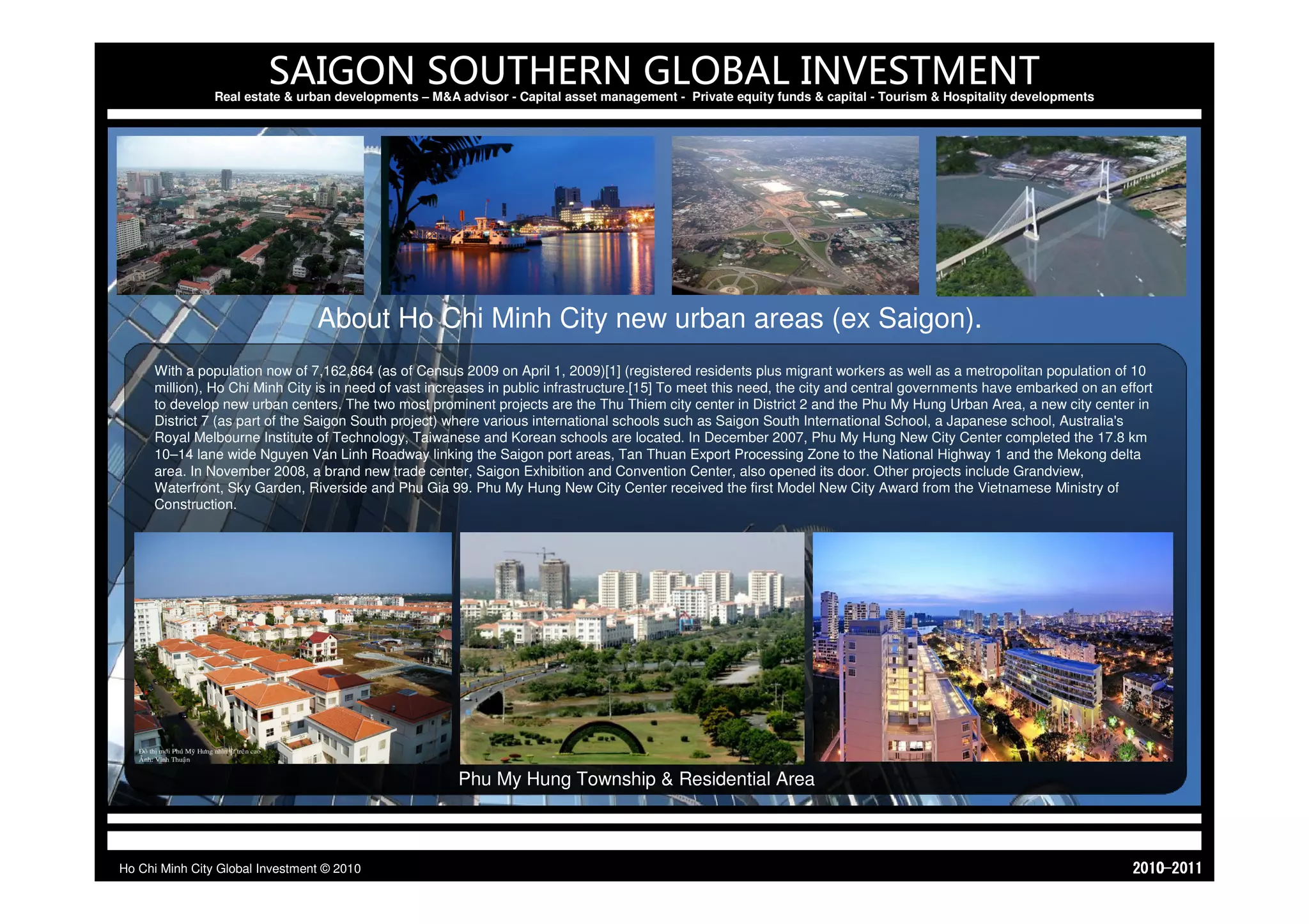 SAIGON SOUTHERN GLOBAL INVESTMENT
                Real estate & urban developments – M&A advisor - Capital asset management - Private equity funds & capital - Tourism & Hospitality developments




                                 About Ho Chi Minh City new urban areas (ex Saigon).
     With a population now of 7,162,864 (as of Census 2009 on April 1, 2009)[1] (registered residents plus migrant workers as well as a metropolitan population of 10
     million), Ho Chi Minh City is in need of vast increases in public infrastructure.[15] To meet this need, the city and central governments have embarked on an effort
     to develop new urban centers. The two most prominent projects are the Thu Thiem city center in District 2 and the Phu My Hung Urban Area, a new city center in
     District 7 (as part of the Saigon South project) where various international schools such as Saigon South International School, a Japanese school, Australia's
     Royal Melbourne Institute of Technology, Taiwanese and Korean schools are located. In December 2007, Phu My Hung New City Center completed the 17.8 km
     10–14 lane wide Nguyen Van Linh Roadway linking the Saigon port areas, Tan Thuan Export Processing Zone to the National Highway 1 and the Mekong delta
     area. In November 2008, a brand new trade center, Saigon Exhibition and Convention Center, also opened its door. Other projects include Grandview,
     Waterfront, Sky Garden, Riverside and Phu Gia 99. Phu My Hung New City Center received the first Model New City Award from the Vietnamese Ministry of
     Construction.




                                                       Phu My Hung Township & Residential Area



Ho Chi Minh City Global Investment © 2010                                                                                                                            1102-0102
 