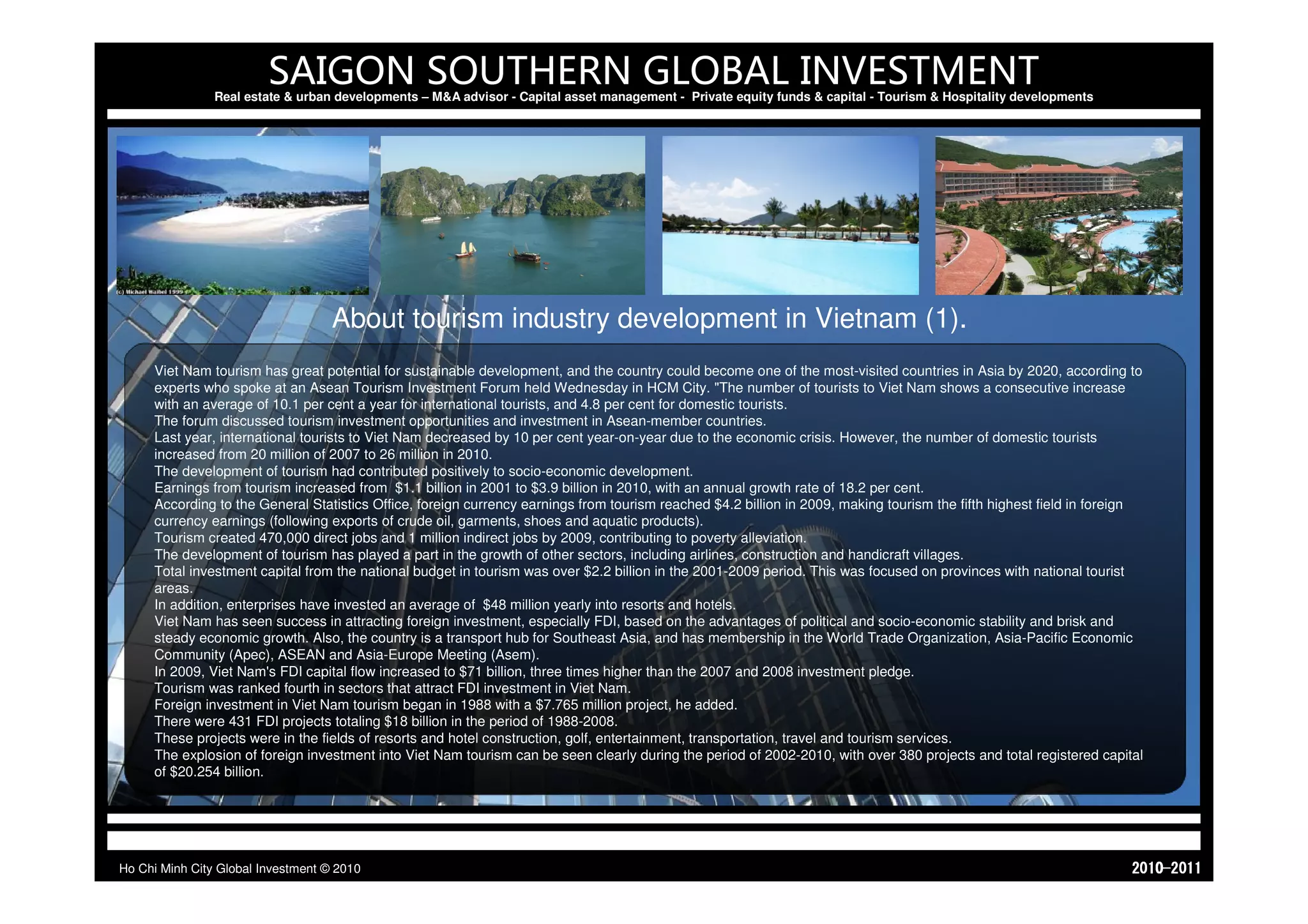 SAIGON SOUTHERN GLOBAL INVESTMENT
                Real estate & urban developments – M&A advisor - Capital asset management - Private equity funds & capital - Tourism & Hospitality developments




                                    About tourism industry development in Vietnam (1).
     Viet Nam tourism has great potential for sustainable development, and the country could become one of the most-visited countries in Asia by 2020, according to
     experts who spoke at an Asean Tourism Investment Forum held Wednesday in HCM City. "The number of tourists to Viet Nam shows a consecutive increase
     with an average of 10.1 per cent a year for international tourists, and 4.8 per cent for domestic tourists.
     The forum discussed tourism investment opportunities and investment in Asean-member countries.
     Last year, international tourists to Viet Nam decreased by 10 per cent year-on-year due to the economic crisis. However, the number of domestic tourists
     increased from 20 million of 2007 to 26 million in 2010.
     The development of tourism had contributed positively to socio-economic development.
     Earnings from tourism increased from $1.1 billion in 2001 to $3.9 billion in 2010, with an annual growth rate of 18.2 per cent.
     According to the General Statistics Office, foreign currency earnings from tourism reached $4.2 billion in 2009, making tourism the fifth highest field in foreign
     currency earnings (following exports of crude oil, garments, shoes and aquatic products).
     Tourism created 470,000 direct jobs and 1 million indirect jobs by 2009, contributing to poverty alleviation.
     The development of tourism has played a part in the growth of other sectors, including airlines, construction and handicraft villages.
     Total investment capital from the national budget in tourism was over $2.2 billion in the 2001-2009 period. This was focused on provinces with national tourist
     areas.
     In addition, enterprises have invested an average of $48 million yearly into resorts and hotels.
     Viet Nam has seen success in attracting foreign investment, especially FDI, based on the advantages of political and socio-economic stability and brisk and
     steady economic growth. Also, the country is a transport hub for Southeast Asia, and has membership in the World Trade Organization, Asia-Pacific Economic
     Community (Apec), ASEAN and Asia-Europe Meeting (Asem).
     In 2009, Viet Nam's FDI capital flow increased to $71 billion, three times higher than the 2007 and 2008 investment pledge.
     Tourism was ranked fourth in sectors that attract FDI investment in Viet Nam.
     Foreign investment in Viet Nam tourism began in 1988 with a $7.765 million project, he added.
     There were 431 FDI projects totaling $18 billion in the period of 1988-2008.
     These projects were in the fields of resorts and hotel construction, golf, entertainment, transportation, travel and tourism services.
     The explosion of foreign investment into Viet Nam tourism can be seen clearly during the period of 2002-2010, with over 380 projects and total registered capital
     of $20.254 billion.




Ho Chi Minh City Global Investment © 2010                                                                                                                            1102-0102
 