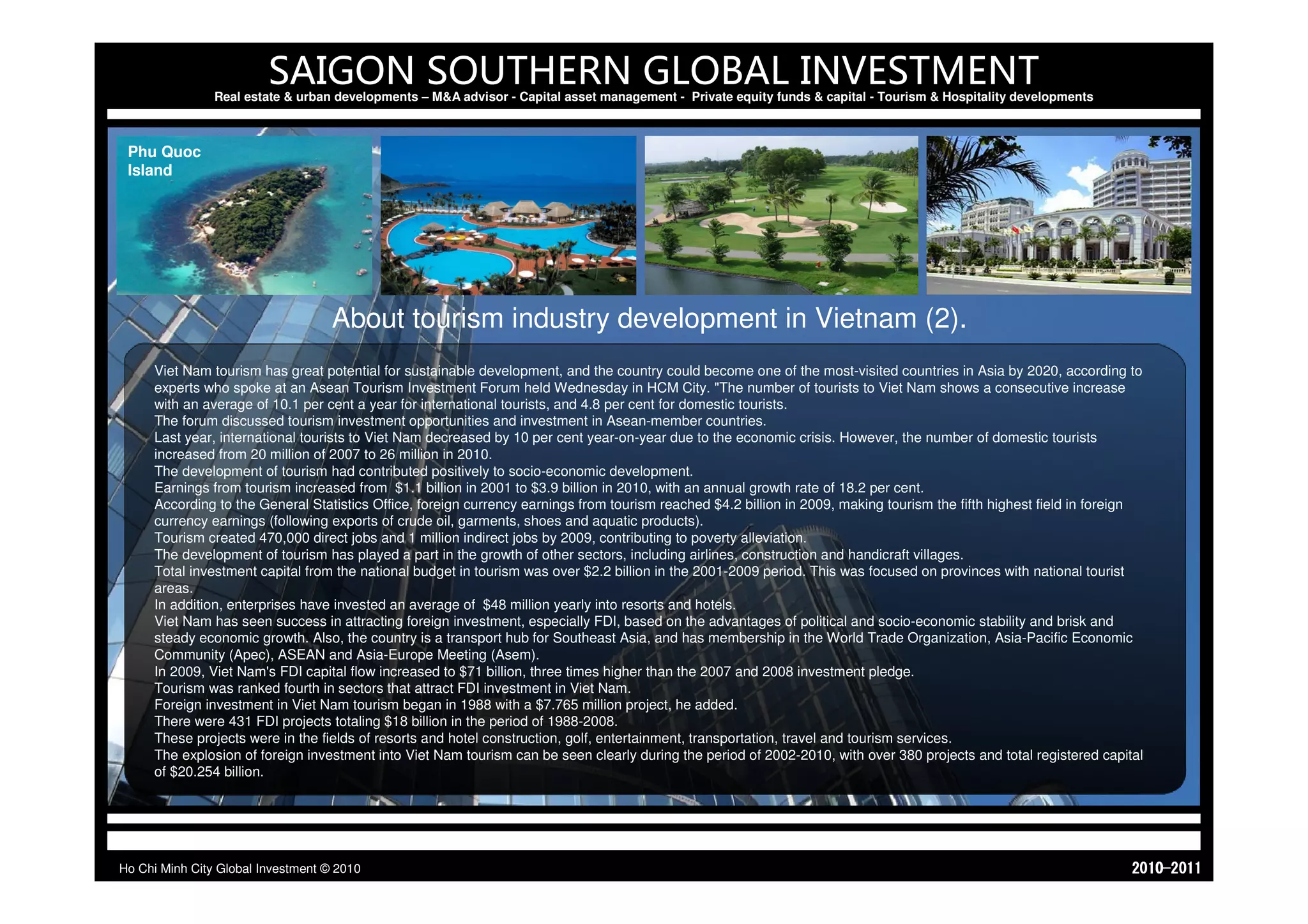 SAIGON SOUTHERN GLOBAL INVESTMENT
                Real estate & urban developments – M&A advisor - Capital asset management - Private equity funds & capital - Tourism & Hospitality developments



 Phu Quoc
 Island




                                    About tourism industry development in Vietnam (2).
     Viet Nam tourism has great potential for sustainable development, and the country could become one of the most-visited countries in Asia by 2020, according to
     experts who spoke at an Asean Tourism Investment Forum held Wednesday in HCM City. "The number of tourists to Viet Nam shows a consecutive increase
     with an average of 10.1 per cent a year for international tourists, and 4.8 per cent for domestic tourists.
     The forum discussed tourism investment opportunities and investment in Asean-member countries.
     Last year, international tourists to Viet Nam decreased by 10 per cent year-on-year due to the economic crisis. However, the number of domestic tourists
     increased from 20 million of 2007 to 26 million in 2010.
     The development of tourism had contributed positively to socio-economic development.
     Earnings from tourism increased from $1.1 billion in 2001 to $3.9 billion in 2010, with an annual growth rate of 18.2 per cent.
     According to the General Statistics Office, foreign currency earnings from tourism reached $4.2 billion in 2009, making tourism the fifth highest field in foreign
     currency earnings (following exports of crude oil, garments, shoes and aquatic products).
     Tourism created 470,000 direct jobs and 1 million indirect jobs by 2009, contributing to poverty alleviation.
     The development of tourism has played a part in the growth of other sectors, including airlines, construction and handicraft villages.
     Total investment capital from the national budget in tourism was over $2.2 billion in the 2001-2009 period. This was focused on provinces with national tourist
     areas.
     In addition, enterprises have invested an average of $48 million yearly into resorts and hotels.
     Viet Nam has seen success in attracting foreign investment, especially FDI, based on the advantages of political and socio-economic stability and brisk and
     steady economic growth. Also, the country is a transport hub for Southeast Asia, and has membership in the World Trade Organization, Asia-Pacific Economic
     Community (Apec), ASEAN and Asia-Europe Meeting (Asem).
     In 2009, Viet Nam's FDI capital flow increased to $71 billion, three times higher than the 2007 and 2008 investment pledge.
     Tourism was ranked fourth in sectors that attract FDI investment in Viet Nam.
     Foreign investment in Viet Nam tourism began in 1988 with a $7.765 million project, he added.
     There were 431 FDI projects totaling $18 billion in the period of 1988-2008.
     These projects were in the fields of resorts and hotel construction, golf, entertainment, transportation, travel and tourism services.
     The explosion of foreign investment into Viet Nam tourism can be seen clearly during the period of 2002-2010, with over 380 projects and total registered capital
     of $20.254 billion.




Ho Chi Minh City Global Investment © 2010                                                                                                                            1102-0102
 