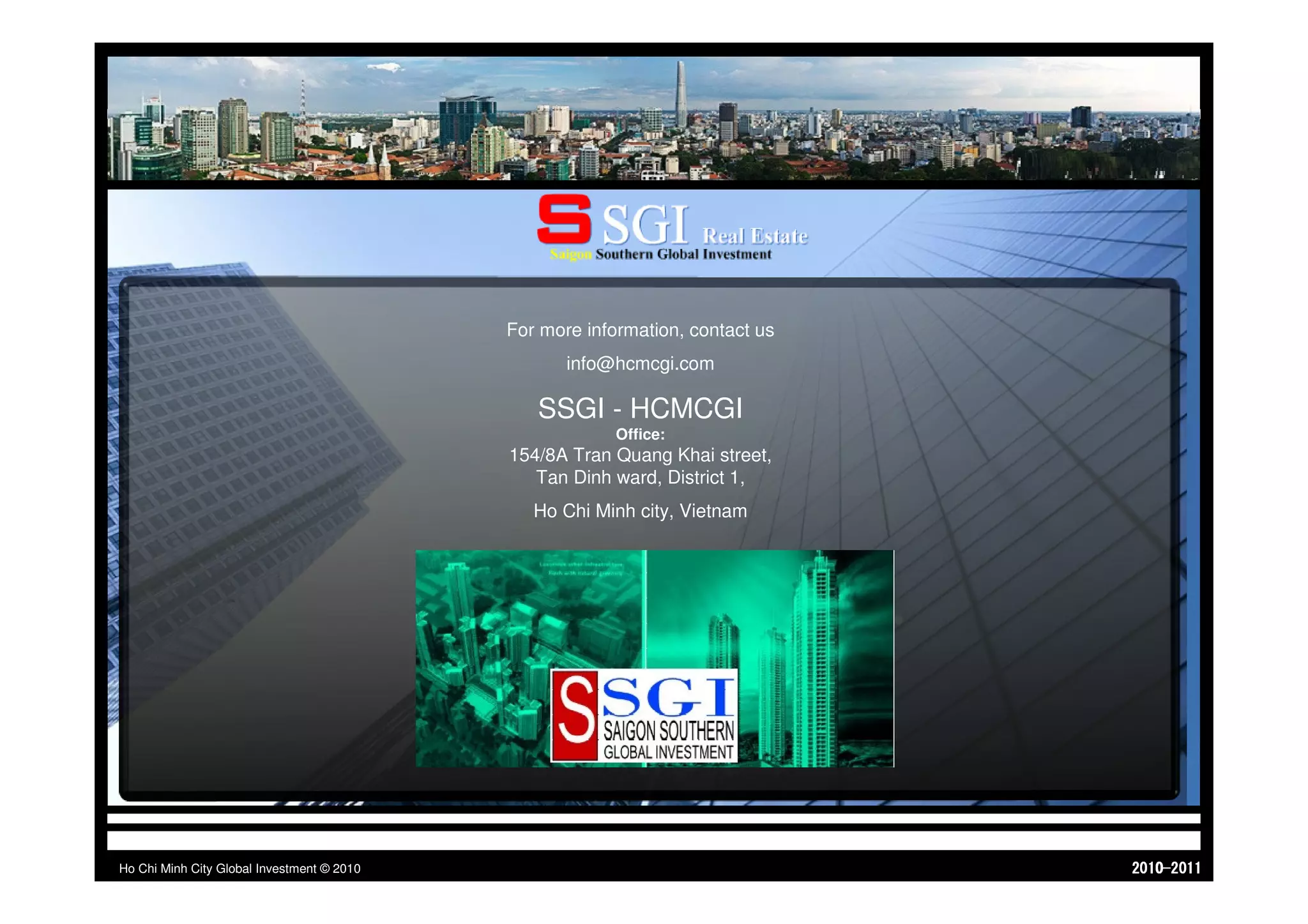 CONTACT PARTNERS & INVESTORS.
                  Real estate & urban development – M&A advisor - Capital asset management - Private equity funds & capital – Tourism & Hospitality development




                                                                    INVESTORS CONTACT FORM




                                                                For more information, contact us
                                                                          info@hcmcgi.com

                                                                     SSGI - HCMCGI
                                                                                  Office:
                                                                154/8A Tran Quang Khai street,
                                                                   Tan Dinh ward, District 1,
                                                                    Ho Chi Minh city, Vietnam




Ho Chi Minh City Global Investment © 2010                                                                                                                         1102-0102
 