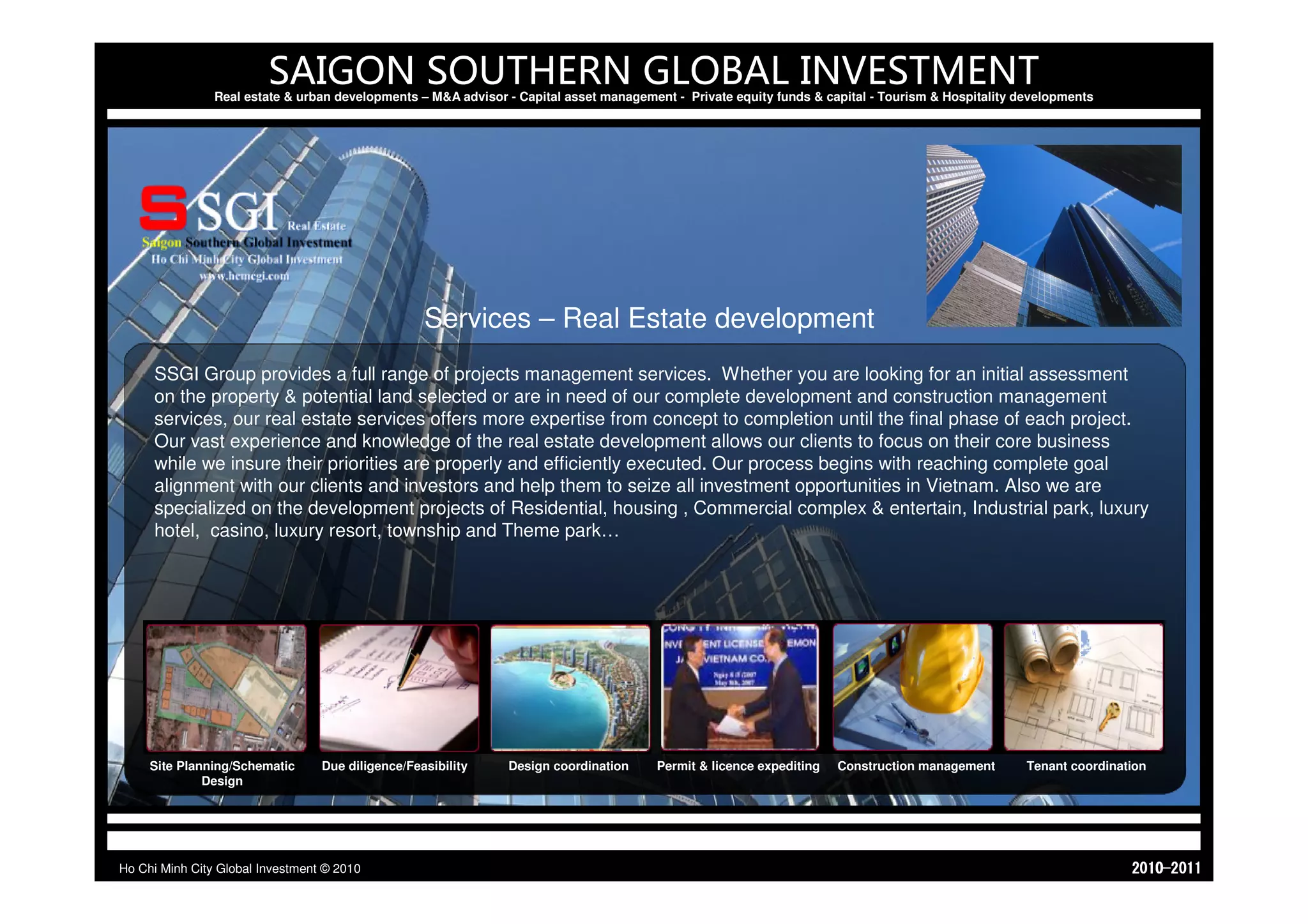 SAIGON SOUTHERN GLOBAL INVESTMENT
                Real estate & urban developments – M&A advisor - Capital asset management - Private equity funds & capital - Tourism & Hospitality developments




                                                   Services – Real Estate development
     SSGI Group provides a full range of projects management services. Whether you are looking for an initial assessment
     on the property & potential land selected or are in need of our complete development and construction management
     services, our real estate services offers more expertise from concept to completion until the final phase of each project.
     Our vast experience and knowledge of the real estate development allows our clients to focus on their core business
     while we insure their priorities are properly and efficiently executed. Our process begins with reaching complete goal
     alignment with our clients and investors and help them to seize all investment opportunities in Vietnam. Also we are
     specialized on the development projects of Residential, housing , Commercial complex & entertain, Industrial park, luxury
     hotel, casino, luxury resort, township and Theme park…




     Site Planning/Schematic      Due diligence/Feasibility    Design coordination     Permit & licence expediting   Construction management        Tenant coordination
              Design




Ho Chi Minh City Global Investment © 2010                                                                                                                           1102-0102
 