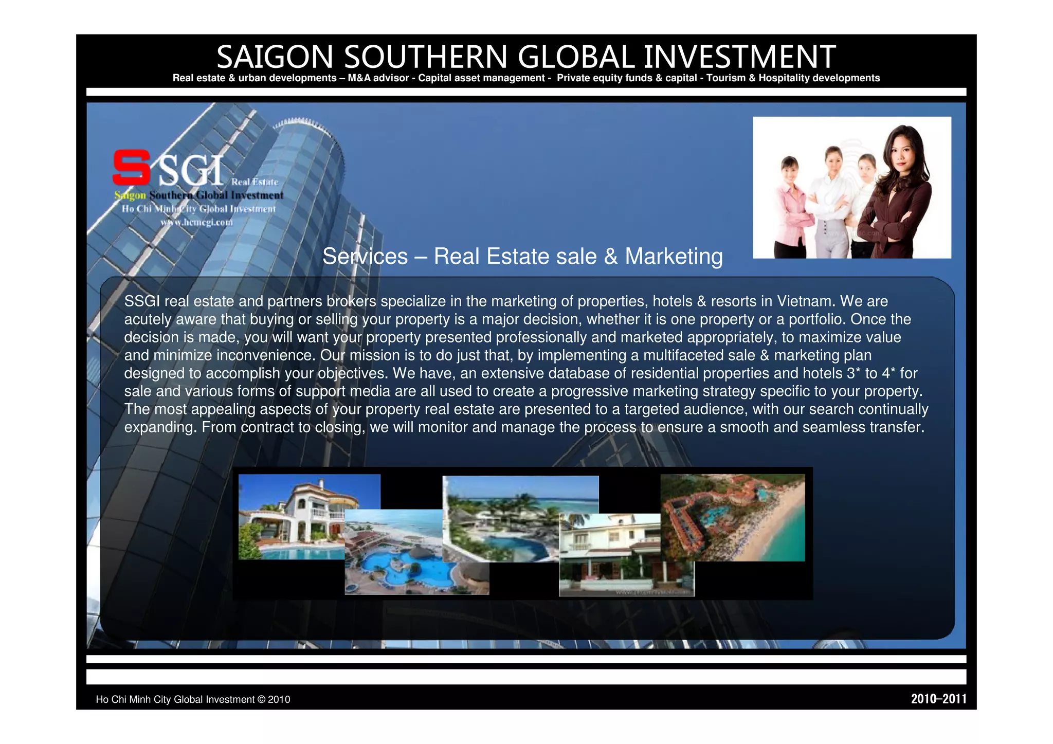 SAIGON SOUTHERN GLOBAL INVESTMENT
                Real estate & urban developments – M&A advisor - Capital asset management - Private equity funds & capital - Tourism & Hospitality developments




                                              Services – Real Estate sale & Marketing
     SSGI real estate and partners brokers specialize in the marketing of properties, hotels & resorts in Vietnam. We are
     acutely aware that buying or selling your property is a major decision, whether it is one property or a portfolio. Once the
     decision is made, you will want your property presented professionally and marketed appropriately, to maximize value
     and minimize inconvenience. Our mission is to do just that, by implementing a multifaceted sale & marketing plan
     designed to accomplish your objectives. We have, an extensive database of residential properties and hotels 3* to 4* for
     sale and various forms of support media are all used to create a progressive marketing strategy specific to your property.
     The most appealing aspects of your property real estate are presented to a targeted audience, with our search continually
     expanding. From contract to closing, we will monitor and manage the process to ensure a smooth and seamless transfer.




Ho Chi Minh City Global Investment © 2010                                                                                                                         1102-0102
 